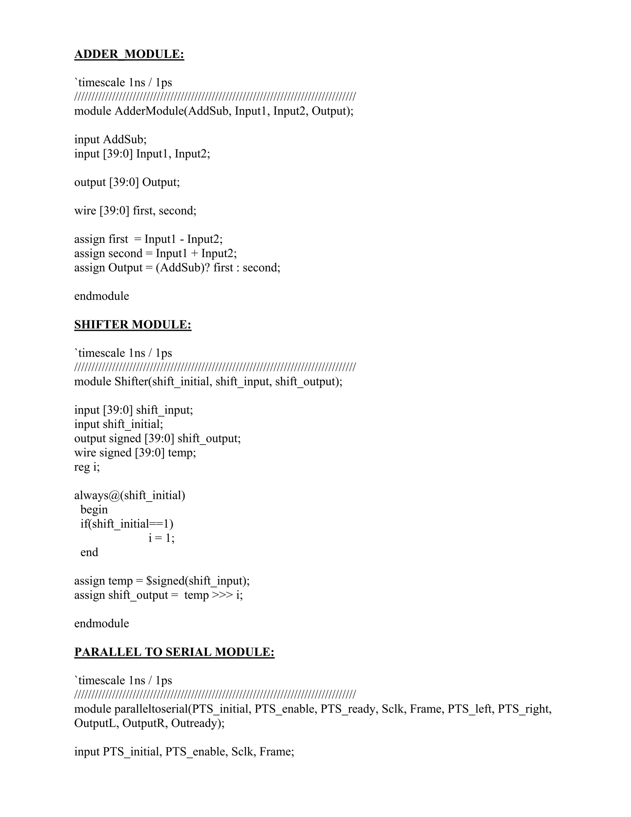 ADDER_MODULE:
`timescale 1ns / 1ps
//////////////////////////////////////////////////////////////////////////////////
module AdderModule(AddSub, Input1, Input2, Output);
input AddSub;
input [39:0] Input1, Input2;
output [39:0] Output;
wire [39:0] first, second;
assign first = Input1 - Input2;
assign second = Input1 + Input2;
assign Output = (AddSub)? first : second;
endmodule
SHIFTER MODULE:
`timescale 1ns / 1ps
//////////////////////////////////////////////////////////////////////////////////
module Shifter(shift_initial, shift_input, shift_output);
input [39:0] shift_input;
input shift_initial;
output signed [39:0] shift_output;
wire signed [39:0] temp;
reg i;
always@(shift_initial)
begin
if(shift_initial==1)
i = 1;
end
assign temp = $signed(shift_input);
assign shift_output = temp >>> i;
endmodule
PARALLEL TO SERIAL MODULE:
`timescale 1ns / 1ps
//////////////////////////////////////////////////////////////////////////////////
module paralleltoserial(PTS_initial, PTS_enable, PTS_ready, Sclk, Frame, PTS_left, PTS_right,
OutputL, OutputR, Outready);
input PTS_initial, PTS_enable, Sclk, Frame;
 
