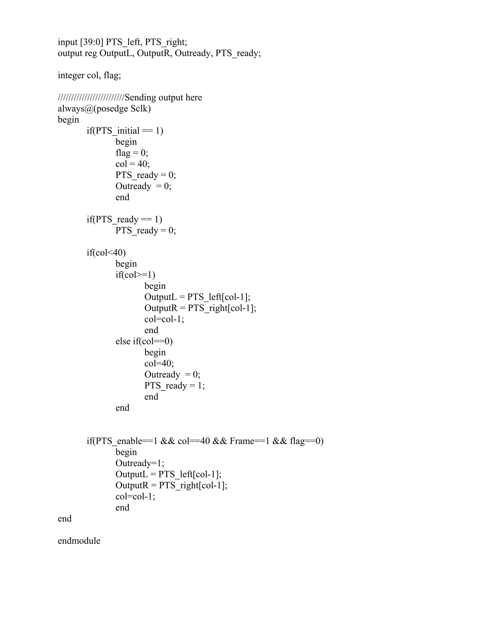 input [39:0] PTS_left, PTS_right;
output reg OutputL, OutputR, Outready, PTS_ready;
integer col, flag;
/////////////////////////Sending output here
always@(posedge Sclk)
begin
if(PTS_initial == 1)
begin
flag = 0;
col = 40;
PTS_ready = 0;
Outready = 0;
end
if(PTS_ready == 1)
PTS_ready = 0;
if(col<40)
begin
if(col>=1)
begin
OutputL = PTS_left[col-1];
OutputR = PTS_right[col-1];
col=col-1;
end
else if(col==0)
begin
col=40;
Outready = 0;
PTS_ready = 1;
end
end
if(PTS_enable==1 && col==40 && Frame==1 && flag==0)
begin
Outready=1;
OutputL = PTS_left[col-1];
OutputR = PTS_right[col-1];
col=col-1;
end
end
endmodule
 