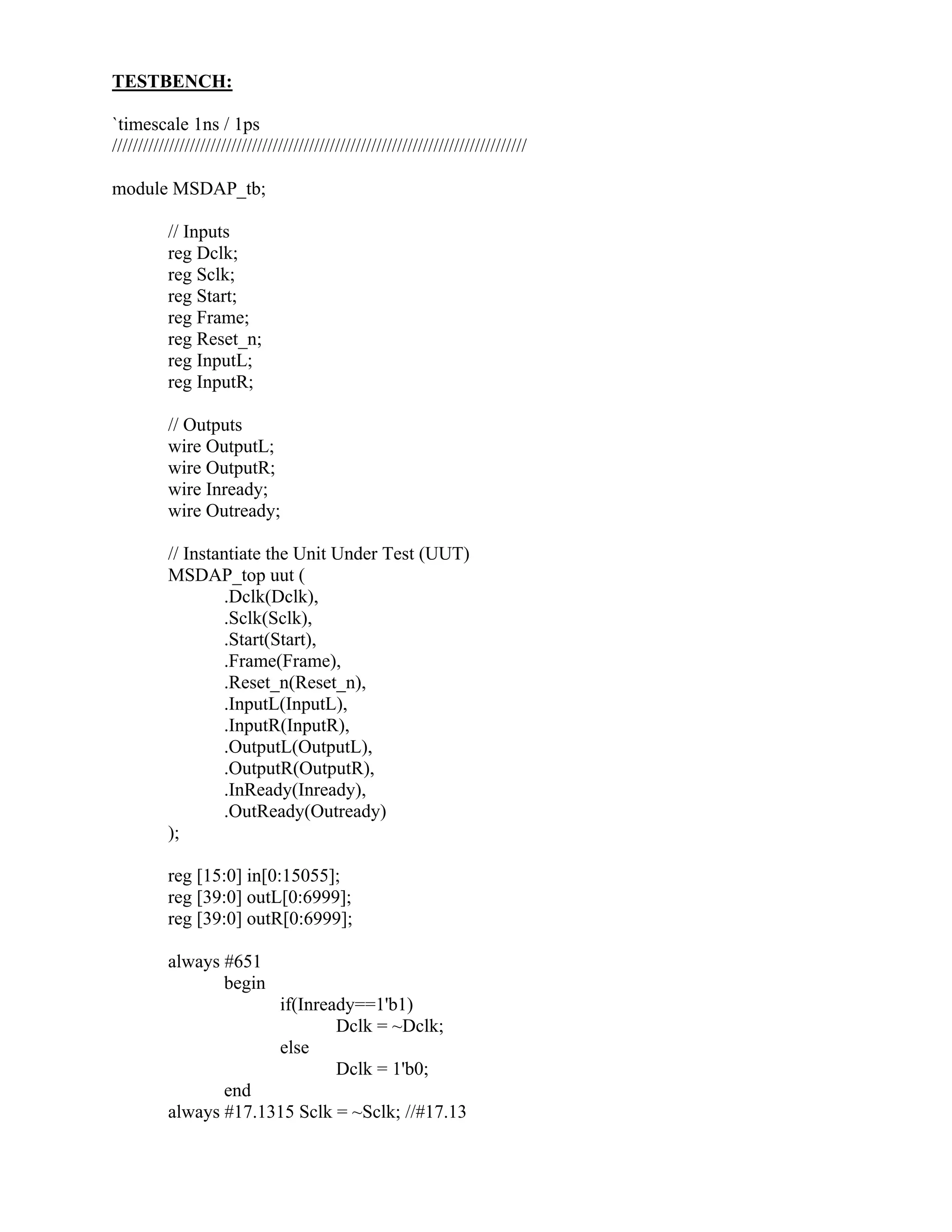 TESTBENCH:
`timescale 1ns / 1ps
////////////////////////////////////////////////////////////////////////////////
module MSDAP_tb;
// Inputs
reg Dclk;
reg Sclk;
reg Start;
reg Frame;
reg Reset_n;
reg InputL;
reg InputR;
// Outputs
wire OutputL;
wire OutputR;
wire Inready;
wire Outready;
// Instantiate the Unit Under Test (UUT)
MSDAP_top uut (
.Dclk(Dclk),
.Sclk(Sclk),
.Start(Start),
.Frame(Frame),
.Reset_n(Reset_n),
.InputL(InputL),
.InputR(InputR),
.OutputL(OutputL),
.OutputR(OutputR),
.InReady(Inready),
.OutReady(Outready)
);
reg [15:0] in[0:15055];
reg [39:0] outL[0:6999];
reg [39:0] outR[0:6999];
always #651
begin
if(Inready==1'b1)
Dclk = ~Dclk;
else
Dclk = 1'b0;
end
always #17.1315 Sclk = ~Sclk; //#17.13
 