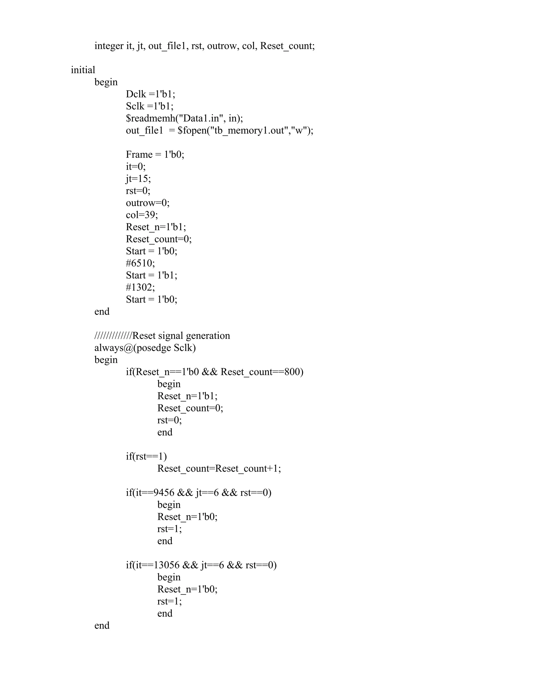 integer it, jt, out_file1, rst, outrow, col, Reset_count;
initial
begin
Dclk =1'b1;
Sclk =1'b1;
$readmemh("Data1.in", in);
out_file1 = $fopen("tb_memory1.out","w");
Frame = 1'b0;
it=0;
jt=15;
rst=0;
outrow=0;
col=39;
Reset_n=1'b1;
Reset_count=0;
Start = 1'b0;
#6510;
Start = 1'b1;
#1302;
Start = 1'b0;
end
/////////////Reset signal generation
always@(posedge Sclk)
begin
if(Reset_n==1'b0 && Reset_count==800)
begin
Reset_n=1'b1;
Reset_count=0;
rst=0;
end
if(rst==1)
Reset_count=Reset_count+1;
if(it==9456 && jt==6 && rst==0)
begin
Reset_n=1'b0;
rst=1;
end
if(it==13056 && jt==6 && rst==0)
begin
Reset_n=1'b0;
rst=1;
end
end
 