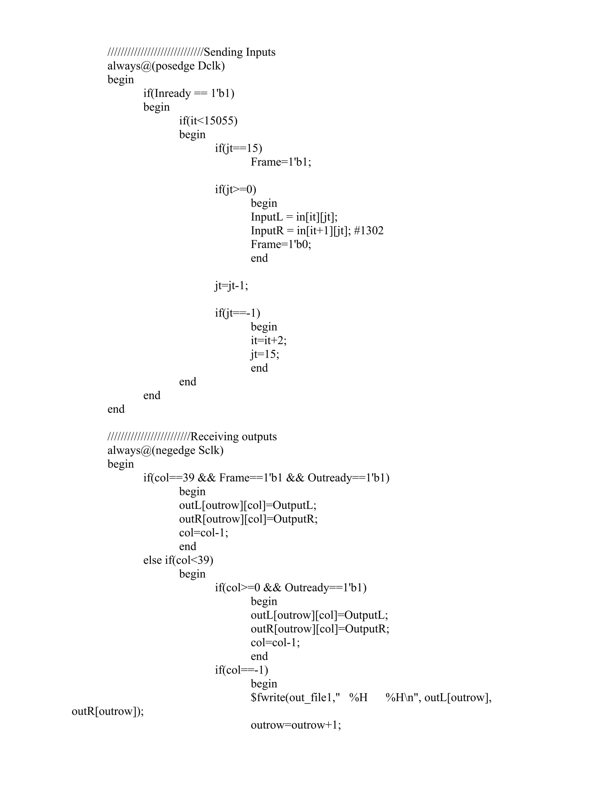 /////////////////////////////Sending Inputs
always@(posedge Dclk)
begin
if(Inready == 1'b1)
begin
if(it<15055)
begin
if(jt==15)
Frame=1'b1;
if(jt>=0)
begin
InputL = in[it][jt];
InputR = in[it+1][jt]; #1302
Frame=1'b0;
end
jt=jt-1;
if(jt==-1)
begin
it=it+2;
jt=15;
end
end
end
end
/////////////////////////Receiving outputs
always@(negedge Sclk)
begin
if(col==39 && Frame==1'b1 && Outready==1'b1)
begin
outL[outrow][col]=OutputL;
outR[outrow][col]=OutputR;
col=col-1;
end
else if(col<39)
begin
if(col>=0 && Outready==1'b1)
begin
outL[outrow][col]=OutputL;
outR[outrow][col]=OutputR;
col=col-1;
end
if(col==-1)
begin
$fwrite(out_file1," %H %Hn", outL[outrow],
outR[outrow]);
outrow=outrow+1;
 