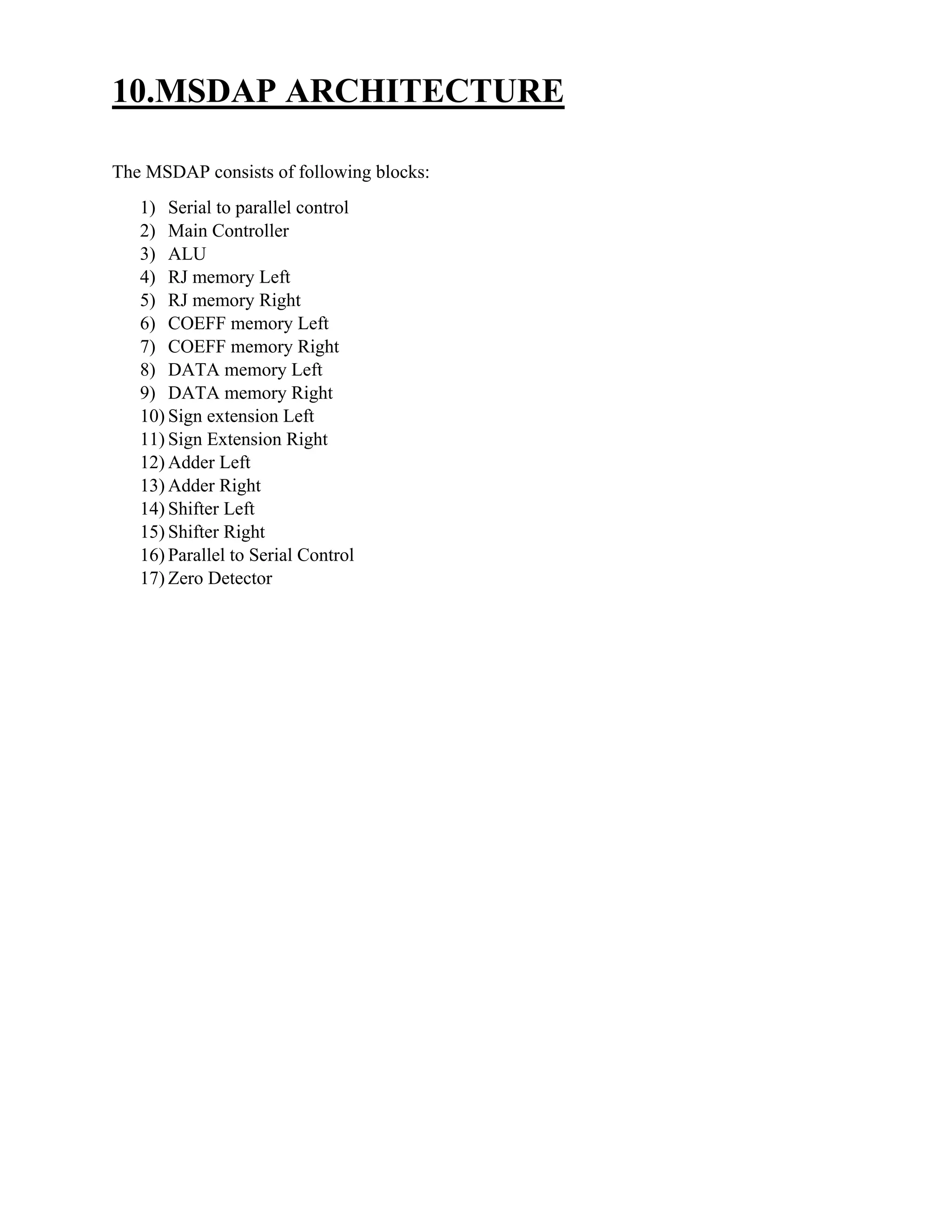 10.MSDAP ARCHITECTURE
The MSDAP consists of following blocks:
1) Serial to parallel control
2) Main Controller
3) ALU
4) RJ memory Left
5) RJ memory Right
6) COEFF memory Left
7) COEFF memory Right
8) DATA memory Left
9) DATA memory Right
10) Sign extension Left
11) Sign Extension Right
12) Adder Left
13) Adder Right
14) Shifter Left
15) Shifter Right
16) Parallel to Serial Control
17) Zero Detector
 