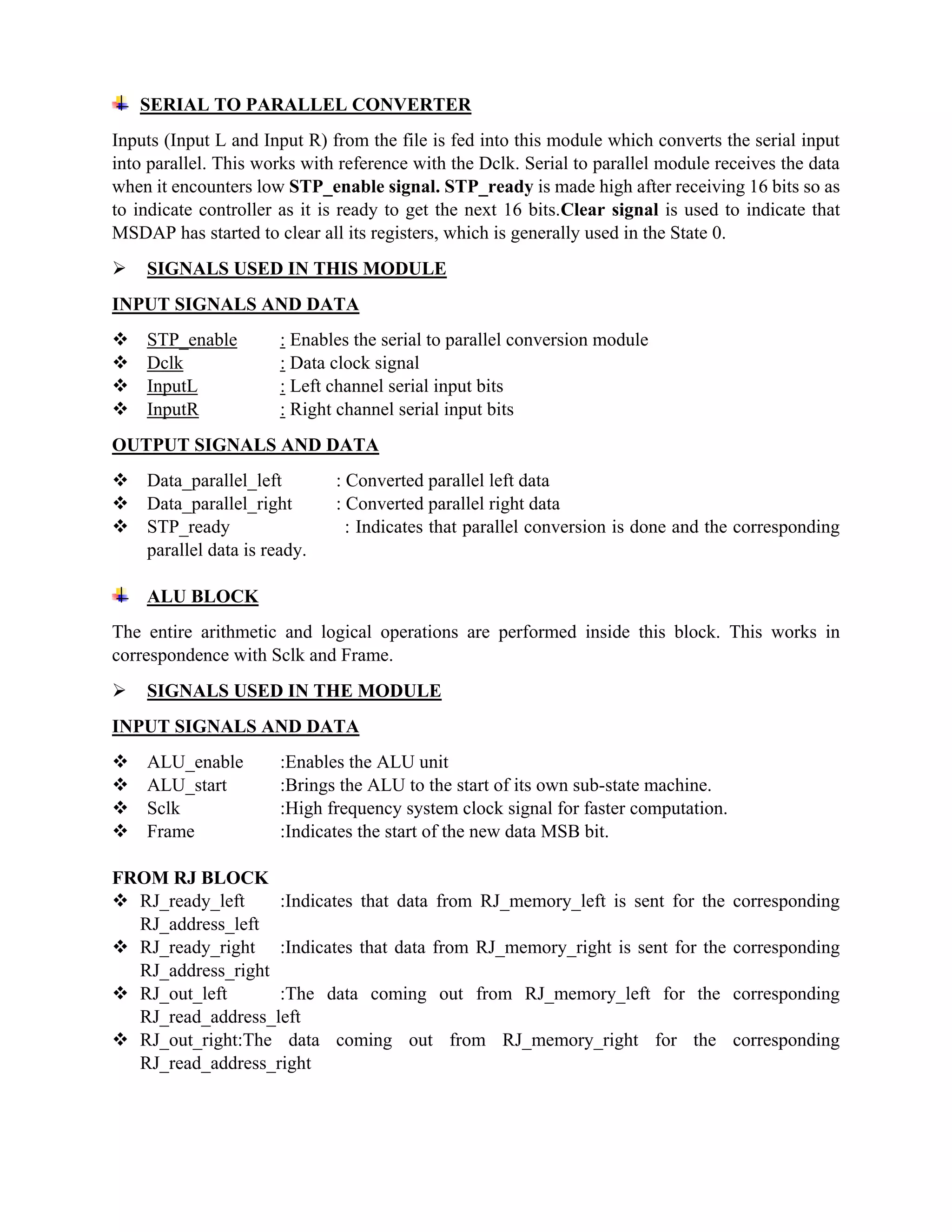 SERIAL TO PARALLEL CONVERTER
Inputs (Input L and Input R) from the file is fed into this module which converts the serial input
into parallel. This works with reference with the Dclk. Serial to parallel module receives the data
when it encounters low STP_enable signal. STP_ready is made high after receiving 16 bits so as
to indicate controller as it is ready to get the next 16 bits.Clear signal is used to indicate that
MSDAP has started to clear all its registers, which is generally used in the State 0.
 SIGNALS USED IN THIS MODULE
INPUT SIGNALS AND DATA
 STP_enable : Enables the serial to parallel conversion module
 Dclk : Data clock signal
 InputL : Left channel serial input bits
 InputR : Right channel serial input bits
OUTPUT SIGNALS AND DATA
 Data_parallel_left : Converted parallel left data
 Data_parallel_right : Converted parallel right data
 STP_ready : Indicates that parallel conversion is done and the corresponding
parallel data is ready.
ALU BLOCK
The entire arithmetic and logical operations are performed inside this block. This works in
correspondence with Sclk and Frame.
 SIGNALS USED IN THE MODULE
INPUT SIGNALS AND DATA
 ALU_enable :Enables the ALU unit
 ALU_start :Brings the ALU to the start of its own sub-state machine.
 Sclk :High frequency system clock signal for faster computation.
 Frame :Indicates the start of the new data MSB bit.
FROM RJ BLOCK
 RJ_ready_left :Indicates that data from RJ_memory_left is sent for the corresponding
RJ_address_left
 RJ_ready_right :Indicates that data from RJ_memory_right is sent for the corresponding
RJ_address_right
 RJ_out_left :The data coming out from RJ_memory_left for the corresponding
RJ_read_address_left
 RJ_out_right:The data coming out from RJ_memory_right for the corresponding
RJ_read_address_right
 