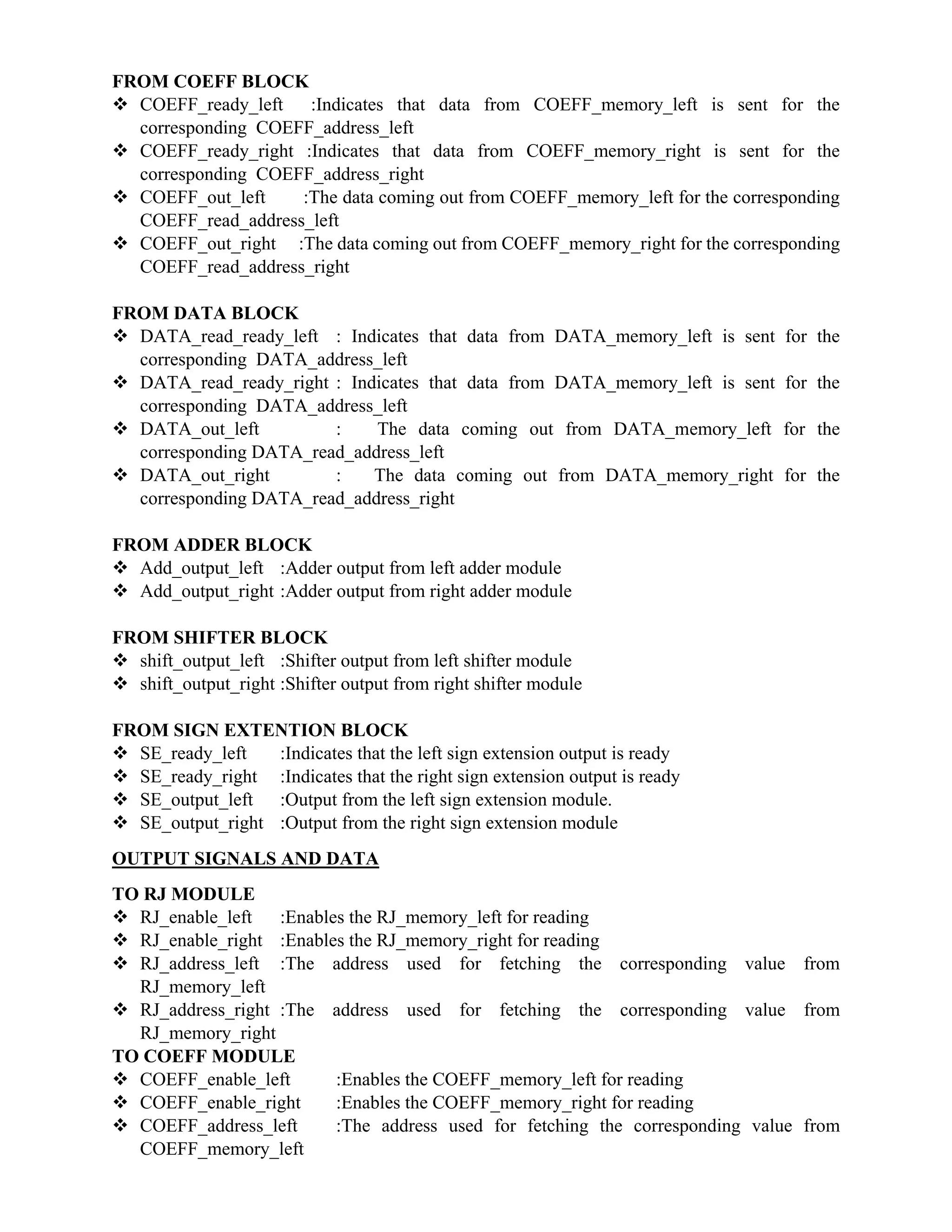 FROM COEFF BLOCK
 COEFF_ready_left :Indicates that data from COEFF_memory_left is sent for the
corresponding COEFF_address_left
 COEFF_ready_right :Indicates that data from COEFF_memory_right is sent for the
corresponding COEFF_address_right
 COEFF_out_left :The data coming out from COEFF_memory_left for the corresponding
COEFF_read_address_left
 COEFF_out_right :The data coming out from COEFF_memory_right for the corresponding
COEFF_read_address_right
FROM DATA BLOCK
 DATA_read_ready_left : Indicates that data from DATA_memory_left is sent for the
corresponding DATA_address_left
 DATA_read_ready_right : Indicates that data from DATA_memory_left is sent for the
corresponding DATA_address_left
 DATA_out_left : The data coming out from DATA_memory_left for the
corresponding DATA_read_address_left
 DATA_out_right : The data coming out from DATA_memory_right for the
corresponding DATA_read_address_right
FROM ADDER BLOCK
 Add_output_left :Adder output from left adder module
 Add_output_right :Adder output from right adder module
FROM SHIFTER BLOCK
 shift_output_left :Shifter output from left shifter module
 shift_output_right :Shifter output from right shifter module
FROM SIGN EXTENTION BLOCK
 SE_ready_left :Indicates that the left sign extension output is ready
 SE_ready_right :Indicates that the right sign extension output is ready
 SE_output_left :Output from the left sign extension module.
 SE_output_right :Output from the right sign extension module
OUTPUT SIGNALS AND DATA
TO RJ MODULE
 RJ_enable_left :Enables the RJ_memory_left for reading
 RJ_enable_right :Enables the RJ_memory_right for reading
 RJ_address_left :The address used for fetching the corresponding value from
RJ_memory_left
 RJ_address_right :The address used for fetching the corresponding value from
RJ_memory_right
TO COEFF MODULE
 COEFF_enable_left :Enables the COEFF_memory_left for reading
 COEFF_enable_right :Enables the COEFF_memory_right for reading
 COEFF_address_left :The address used for fetching the corresponding value from
COEFF_memory_left
 