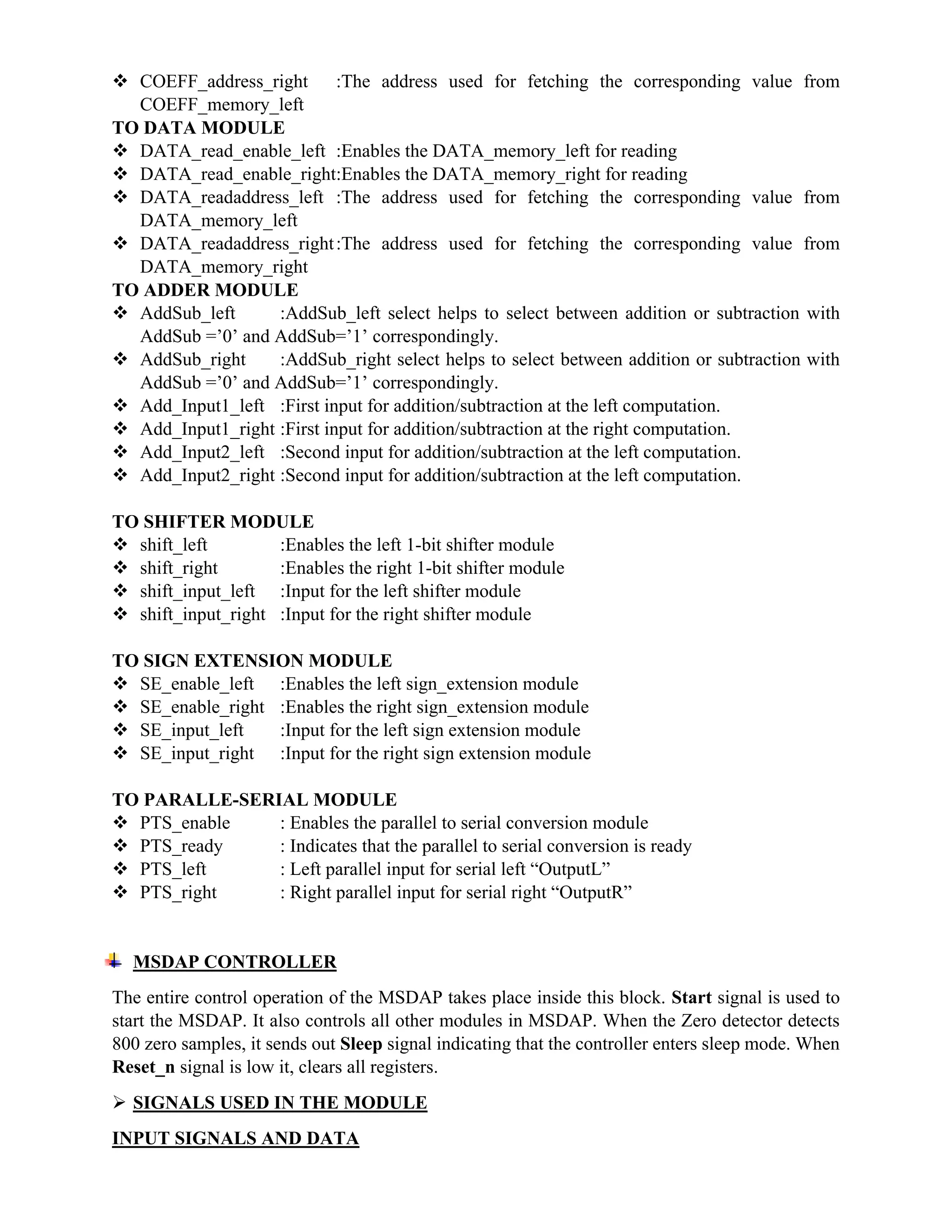  COEFF_address_right :The address used for fetching the corresponding value from
COEFF_memory_left
TO DATA MODULE
 DATA_read_enable_left :Enables the DATA_memory_left for reading
 DATA_read_enable_right:Enables the DATA_memory_right for reading
 DATA_readaddress_left :The address used for fetching the corresponding value from
DATA_memory_left
 DATA_readaddress_right:The address used for fetching the corresponding value from
DATA_memory_right
TO ADDER MODULE
 AddSub_left :AddSub_left select helps to select between addition or subtraction with
AddSub =’0’ and AddSub=’1’ correspondingly.
 AddSub_right :AddSub_right select helps to select between addition or subtraction with
AddSub =’0’ and AddSub=’1’ correspondingly.
 Add_Input1_left :First input for addition/subtraction at the left computation.
 Add_Input1_right :First input for addition/subtraction at the right computation.
 Add_Input2_left :Second input for addition/subtraction at the left computation.
 Add_Input2_right :Second input for addition/subtraction at the left computation.
TO SHIFTER MODULE
 shift_left :Enables the left 1-bit shifter module
 shift_right :Enables the right 1-bit shifter module
 shift_input_left :Input for the left shifter module
 shift_input_right :Input for the right shifter module
TO SIGN EXTENSION MODULE
 SE_enable_left :Enables the left sign_extension module
 SE_enable_right :Enables the right sign_extension module
 SE_input_left :Input for the left sign extension module
 SE_input_right :Input for the right sign extension module
TO PARALLE-SERIAL MODULE
 PTS_enable : Enables the parallel to serial conversion module
 PTS_ready : Indicates that the parallel to serial conversion is ready
 PTS_left : Left parallel input for serial left “OutputL”
 PTS_right : Right parallel input for serial right “OutputR”
MSDAP CONTROLLER
The entire control operation of the MSDAP takes place inside this block. Start signal is used to
start the MSDAP. It also controls all other modules in MSDAP. When the Zero detector detects
800 zero samples, it sends out Sleep signal indicating that the controller enters sleep mode. When
Reset_n signal is low it, clears all registers.
 SIGNALS USED IN THE MODULE
INPUT SIGNALS AND DATA
 