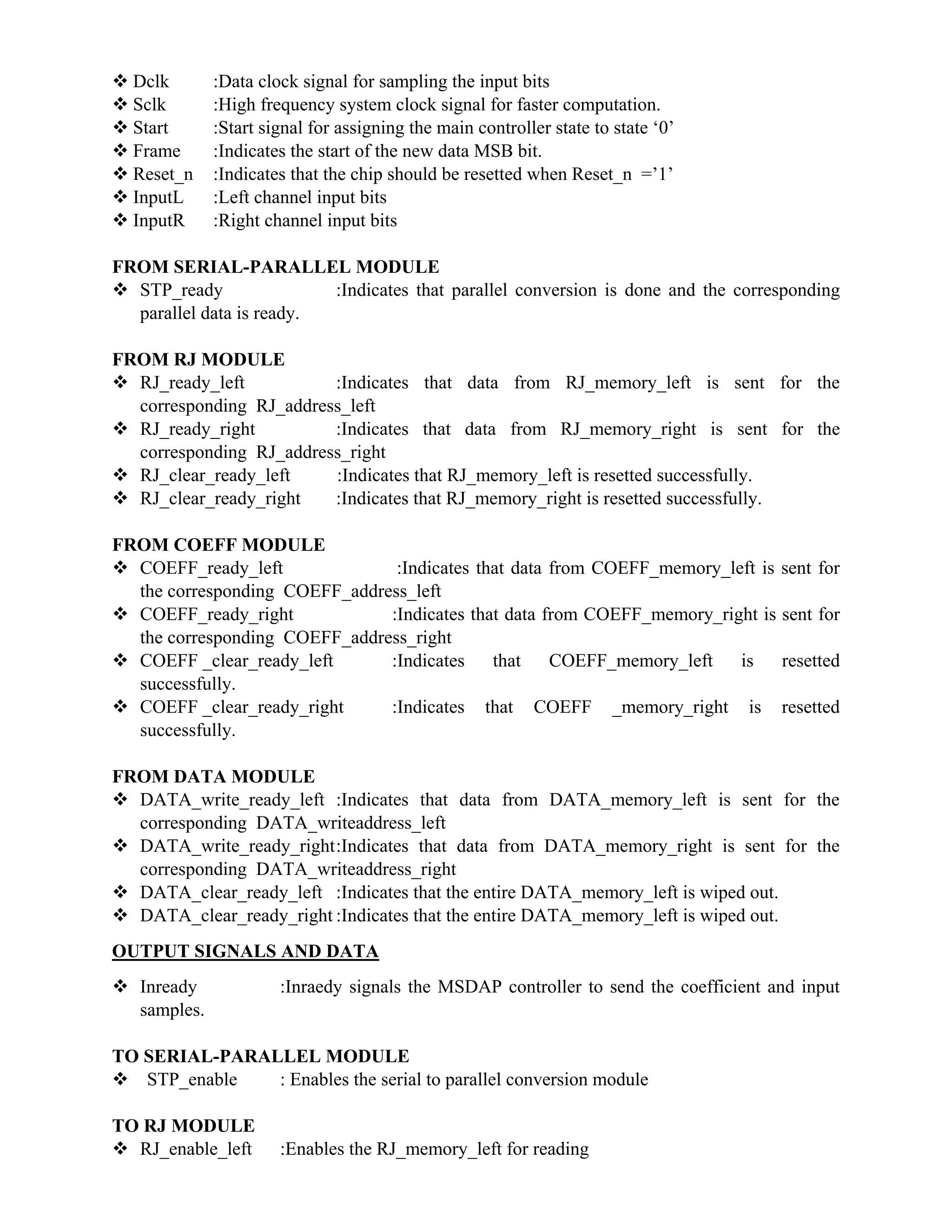  Dclk :Data clock signal for sampling the input bits
 Sclk :High frequency system clock signal for faster computation.
 Start :Start signal for assigning the main controller state to state ‘0’
 Frame :Indicates the start of the new data MSB bit.
 Reset_n :Indicates that the chip should be resetted when Reset_n =’1’
 InputL :Left channel input bits
 InputR :Right channel input bits
FROM SERIAL-PARALLEL MODULE
 STP_ready :Indicates that parallel conversion is done and the corresponding
parallel data is ready.
FROM RJ MODULE
 RJ_ready_left :Indicates that data from RJ_memory_left is sent for the
corresponding RJ_address_left
 RJ_ready_right :Indicates that data from RJ_memory_right is sent for the
corresponding RJ_address_right
 RJ_clear_ready_left :Indicates that RJ_memory_left is resetted successfully.
 RJ_clear_ready_right :Indicates that RJ_memory_right is resetted successfully.
FROM COEFF MODULE
 COEFF_ready_left :Indicates that data from COEFF_memory_left is sent for
the corresponding COEFF_address_left
 COEFF_ready_right :Indicates that data from COEFF_memory_right is sent for
the corresponding COEFF_address_right
 COEFF _clear_ready_left :Indicates that COEFF_memory_left is resetted
successfully.
 COEFF _clear_ready_right :Indicates that COEFF _memory_right is resetted
successfully.
FROM DATA MODULE
 DATA_write_ready_left :Indicates that data from DATA_memory_left is sent for the
corresponding DATA_writeaddress_left
 DATA_write_ready_right:Indicates that data from DATA_memory_right is sent for the
corresponding DATA_writeaddress_right
 DATA_clear_ready_left :Indicates that the entire DATA_memory_left is wiped out.
 DATA_clear_ready_right :Indicates that the entire DATA_memory_left is wiped out.
OUTPUT SIGNALS AND DATA
 Inready :Inraedy signals the MSDAP controller to send the coefficient and input
samples.
TO SERIAL-PARALLEL MODULE
 STP_enable : Enables the serial to parallel conversion module
TO RJ MODULE
 RJ_enable_left :Enables the RJ_memory_left for reading
 