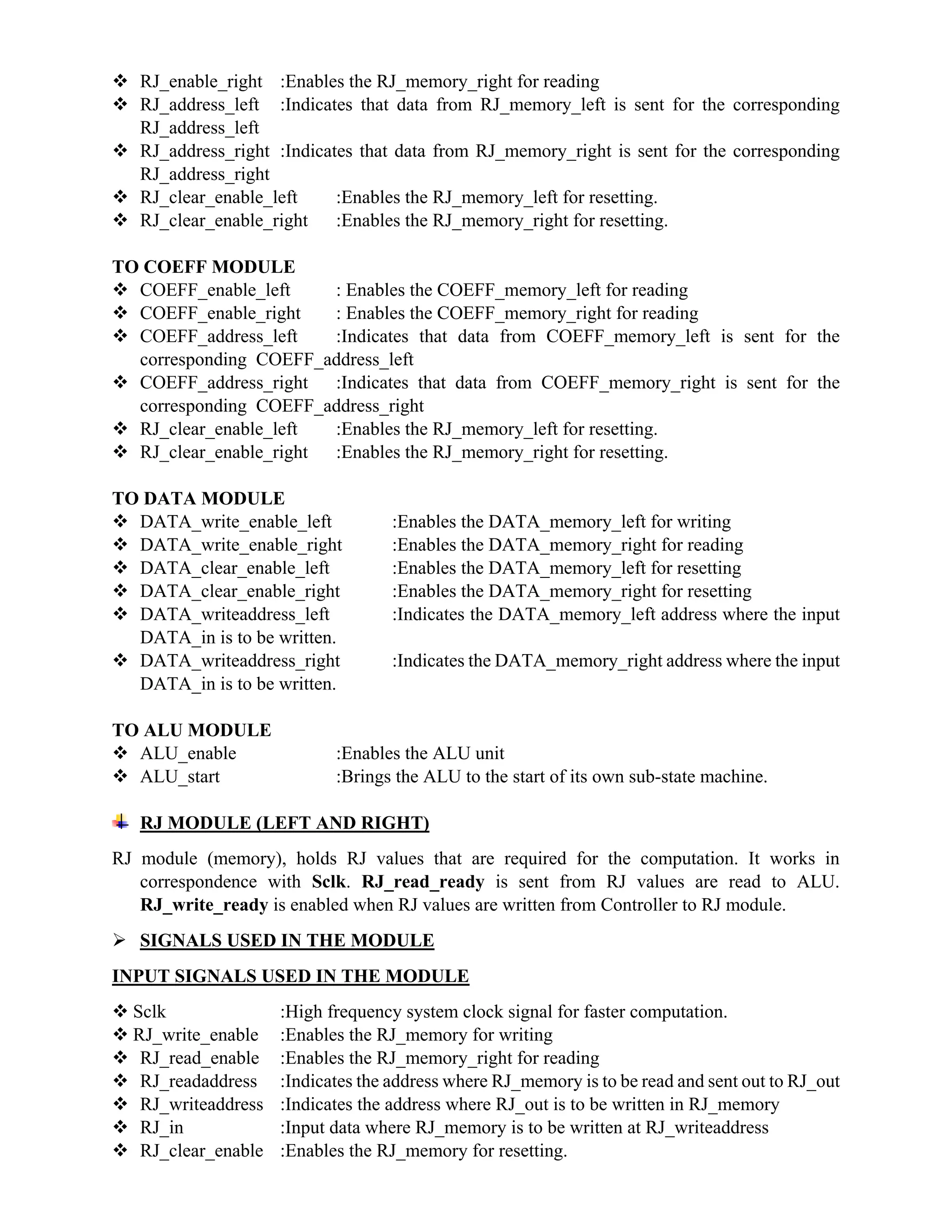  RJ_enable_right :Enables the RJ_memory_right for reading
 RJ_address_left :Indicates that data from RJ_memory_left is sent for the corresponding
RJ_address_left
 RJ_address_right :Indicates that data from RJ_memory_right is sent for the corresponding
RJ_address_right
 RJ_clear_enable_left :Enables the RJ_memory_left for resetting.
 RJ_clear_enable_right :Enables the RJ_memory_right for resetting.
TO COEFF MODULE
 COEFF_enable_left : Enables the COEFF_memory_left for reading
 COEFF_enable_right : Enables the COEFF_memory_right for reading
 COEFF_address_left :Indicates that data from COEFF_memory_left is sent for the
corresponding COEFF_address_left
 COEFF_address_right :Indicates that data from COEFF_memory_right is sent for the
corresponding COEFF_address_right
 RJ_clear_enable_left :Enables the RJ_memory_left for resetting.
 RJ_clear_enable_right :Enables the RJ_memory_right for resetting.
TO DATA MODULE
 DATA_write_enable_left :Enables the DATA_memory_left for writing
 DATA_write_enable_right :Enables the DATA_memory_right for reading
 DATA_clear_enable_left :Enables the DATA_memory_left for resetting
 DATA_clear_enable_right :Enables the DATA_memory_right for resetting
 DATA_writeaddress_left :Indicates the DATA_memory_left address where the input
DATA_in is to be written.
 DATA_writeaddress_right :Indicates the DATA_memory_right address where the input
DATA_in is to be written.
TO ALU MODULE
 ALU_enable :Enables the ALU unit
 ALU_start :Brings the ALU to the start of its own sub-state machine.
RJ MODULE (LEFT AND RIGHT)
RJ module (memory), holds RJ values that are required for the computation. It works in
correspondence with Sclk. RJ_read_ready is sent from RJ values are read to ALU.
RJ_write_ready is enabled when RJ values are written from Controller to RJ module.
 SIGNALS USED IN THE MODULE
INPUT SIGNALS USED IN THE MODULE
 Sclk :High frequency system clock signal for faster computation.
 RJ_write_enable :Enables the RJ_memory for writing
 RJ_read_enable :Enables the RJ_memory_right for reading
 RJ_readaddress :Indicates the address where RJ_memory is to be read and sent out to RJ_out
 RJ_writeaddress :Indicates the address where RJ_out is to be written in RJ_memory
 RJ_in :Input data where RJ_memory is to be written at RJ_writeaddress
 RJ_clear_enable :Enables the RJ_memory for resetting.
 