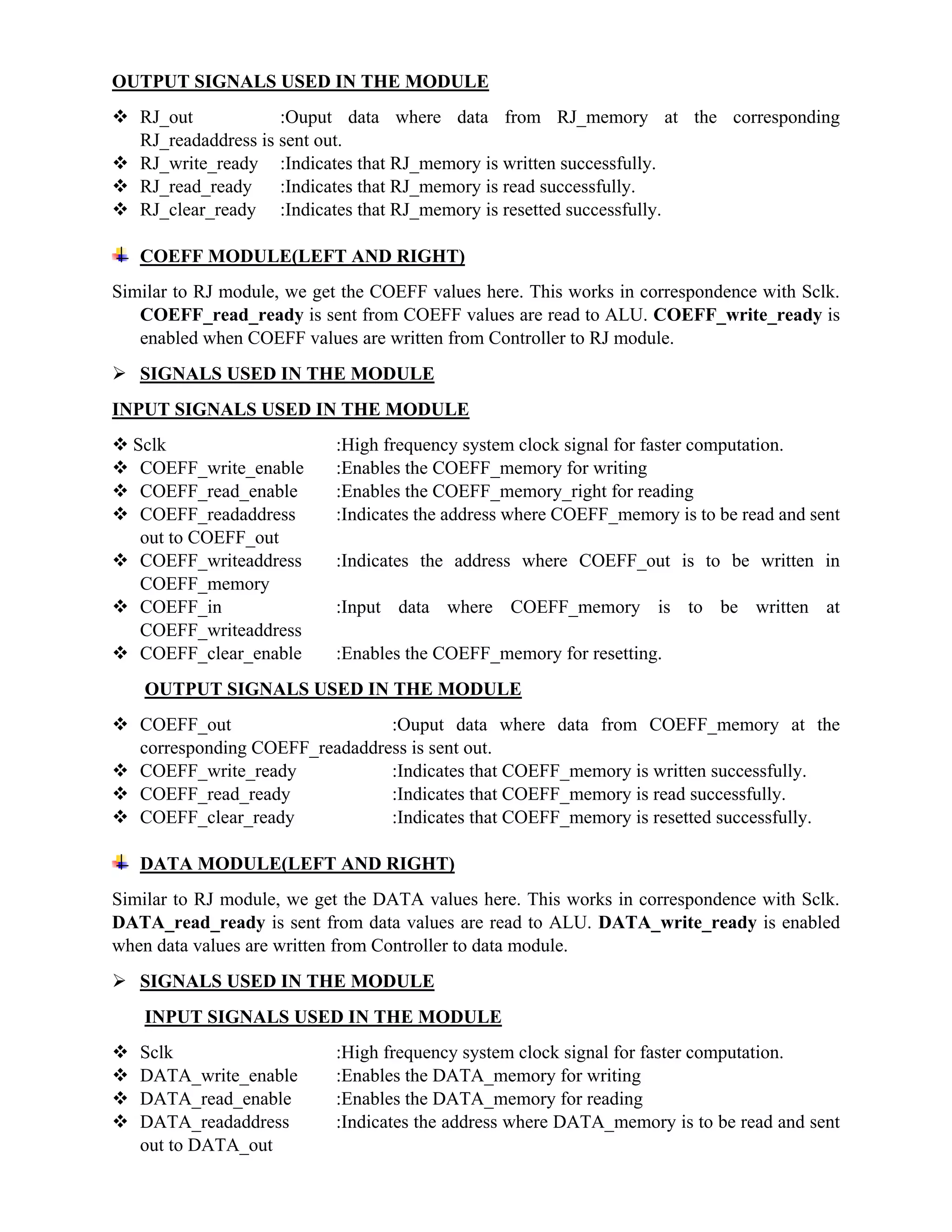 OUTPUT SIGNALS USED IN THE MODULE
 RJ_out :Ouput data where data from RJ_memory at the corresponding
RJ_readaddress is sent out.
 RJ_write_ready :Indicates that RJ_memory is written successfully.
 RJ_read_ready :Indicates that RJ_memory is read successfully.
 RJ_clear_ready :Indicates that RJ_memory is resetted successfully.
COEFF MODULE(LEFT AND RIGHT)
Similar to RJ module, we get the COEFF values here. This works in correspondence with Sclk.
COEFF_read_ready is sent from COEFF values are read to ALU. COEFF_write_ready is
enabled when COEFF values are written from Controller to RJ module.
 SIGNALS USED IN THE MODULE
INPUT SIGNALS USED IN THE MODULE
 Sclk :High frequency system clock signal for faster computation.
 COEFF_write_enable :Enables the COEFF_memory for writing
 COEFF_read_enable :Enables the COEFF_memory_right for reading
 COEFF_readaddress :Indicates the address where COEFF_memory is to be read and sent
out to COEFF_out
 COEFF_writeaddress :Indicates the address where COEFF_out is to be written in
COEFF_memory
 COEFF_in :Input data where COEFF_memory is to be written at
COEFF_writeaddress
 COEFF_clear_enable :Enables the COEFF_memory for resetting.
OUTPUT SIGNALS USED IN THE MODULE
 COEFF_out :Ouput data where data from COEFF_memory at the
corresponding COEFF_readaddress is sent out.
 COEFF_write_ready :Indicates that COEFF_memory is written successfully.
 COEFF_read_ready :Indicates that COEFF_memory is read successfully.
 COEFF_clear_ready :Indicates that COEFF_memory is resetted successfully.
DATA MODULE(LEFT AND RIGHT)
Similar to RJ module, we get the DATA values here. This works in correspondence with Sclk.
DATA_read_ready is sent from data values are read to ALU. DATA_write_ready is enabled
when data values are written from Controller to data module.
 SIGNALS USED IN THE MODULE
INPUT SIGNALS USED IN THE MODULE
 Sclk :High frequency system clock signal for faster computation.
 DATA_write_enable :Enables the DATA_memory for writing
 DATA_read_enable :Enables the DATA_memory for reading
 DATA_readaddress :Indicates the address where DATA_memory is to be read and sent
out to DATA_out
 