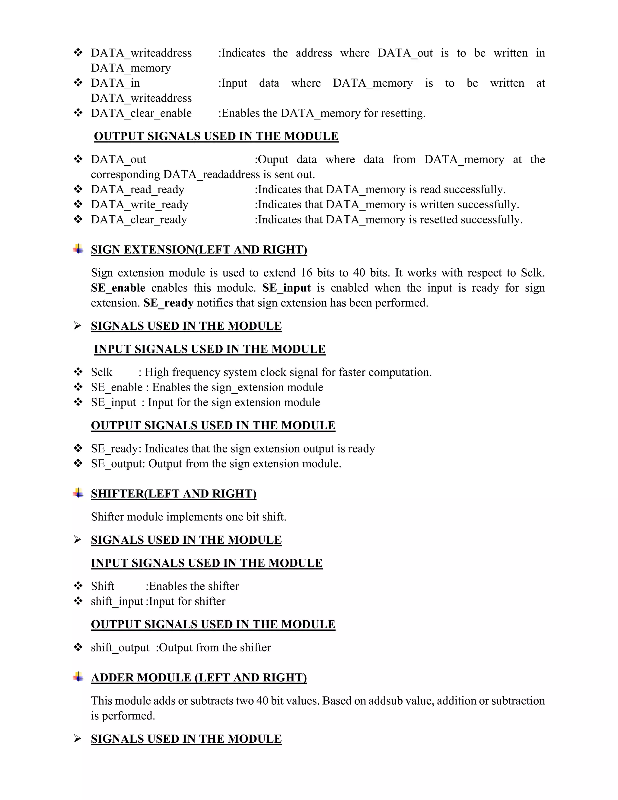  DATA_writeaddress :Indicates the address where DATA_out is to be written in
DATA_memory
 DATA_in :Input data where DATA_memory is to be written at
DATA_writeaddress
 DATA_clear_enable :Enables the DATA_memory for resetting.
OUTPUT SIGNALS USED IN THE MODULE
 DATA_out :Ouput data where data from DATA_memory at the
corresponding DATA_readaddress is sent out.
 DATA_read_ready :Indicates that DATA_memory is read successfully.
 DATA_write_ready :Indicates that DATA_memory is written successfully.
 DATA_clear_ready :Indicates that DATA_memory is resetted successfully.
SIGN EXTENSION(LEFT AND RIGHT)
Sign extension module is used to extend 16 bits to 40 bits. It works with respect to Sclk.
SE_enable enables this module. SE_input is enabled when the input is ready for sign
extension. SE_ready notifies that sign extension has been performed.
 SIGNALS USED IN THE MODULE
INPUT SIGNALS USED IN THE MODULE
 Sclk : High frequency system clock signal for faster computation.
 SE_enable : Enables the sign_extension module
 SE_input : Input for the sign extension module
OUTPUT SIGNALS USED IN THE MODULE
 SE_ready: Indicates that the sign extension output is ready
 SE_output: Output from the sign extension module.
SHIFTER(LEFT AND RIGHT)
Shifter module implements one bit shift.
 SIGNALS USED IN THE MODULE
INPUT SIGNALS USED IN THE MODULE
 Shift :Enables the shifter
 shift_input :Input for shifter
OUTPUT SIGNALS USED IN THE MODULE
 shift_output :Output from the shifter
ADDER MODULE (LEFT AND RIGHT)
This module adds or subtracts two 40 bit values. Based on addsub value, addition or subtraction
is performed.
 SIGNALS USED IN THE MODULE
 