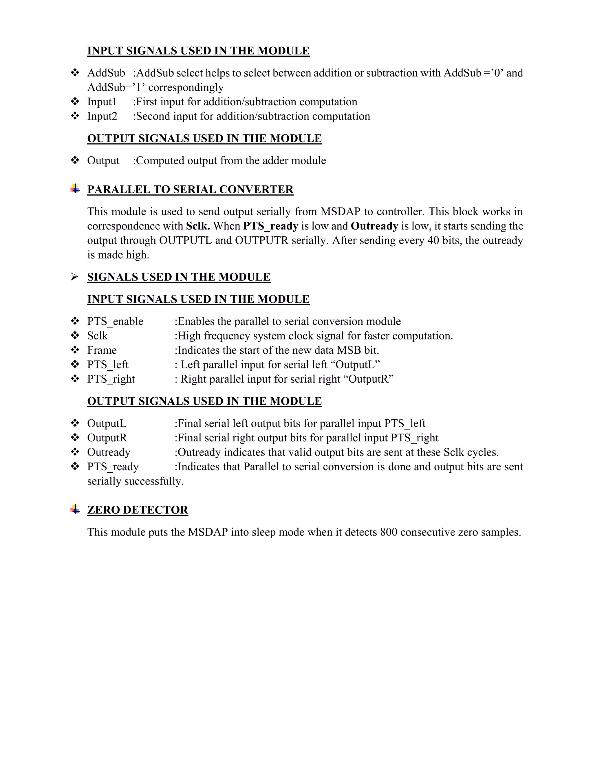 INPUT SIGNALS USED IN THE MODULE
 AddSub :AddSub select helps to select between addition or subtraction with AddSub =’0’ and
AddSub=’1’ correspondingly
 Input1 :First input for addition/subtraction computation
 Input2 :Second input for addition/subtraction computation
OUTPUT SIGNALS USED IN THE MODULE
 Output :Computed output from the adder module
PARALLEL TO SERIAL CONVERTER
This module is used to send output serially from MSDAP to controller. This block works in
correspondence with Sclk. When PTS_ready is low and Outready is low, it starts sending the
output through OUTPUTL and OUTPUTR serially. After sending every 40 bits, the outready
is made high.
 SIGNALS USED IN THE MODULE
INPUT SIGNALS USED IN THE MODULE
 PTS_enable :Enables the parallel to serial conversion module
 Sclk :High frequency system clock signal for faster computation.
 Frame :Indicates the start of the new data MSB bit.
 PTS_left : Left parallel input for serial left “OutputL”
 PTS_right : Right parallel input for serial right “OutputR”
OUTPUT SIGNALS USED IN THE MODULE
 OutputL :Final serial left output bits for parallel input PTS_left
 OutputR :Final serial right output bits for parallel input PTS_right
 Outready :Outready indicates that valid output bits are sent at these Sclk cycles.
 PTS_ready :Indicates that Parallel to serial conversion is done and output bits are sent
serially successfully.
ZERO DETECTOR
This module puts the MSDAP into sleep mode when it detects 800 consecutive zero samples.
 