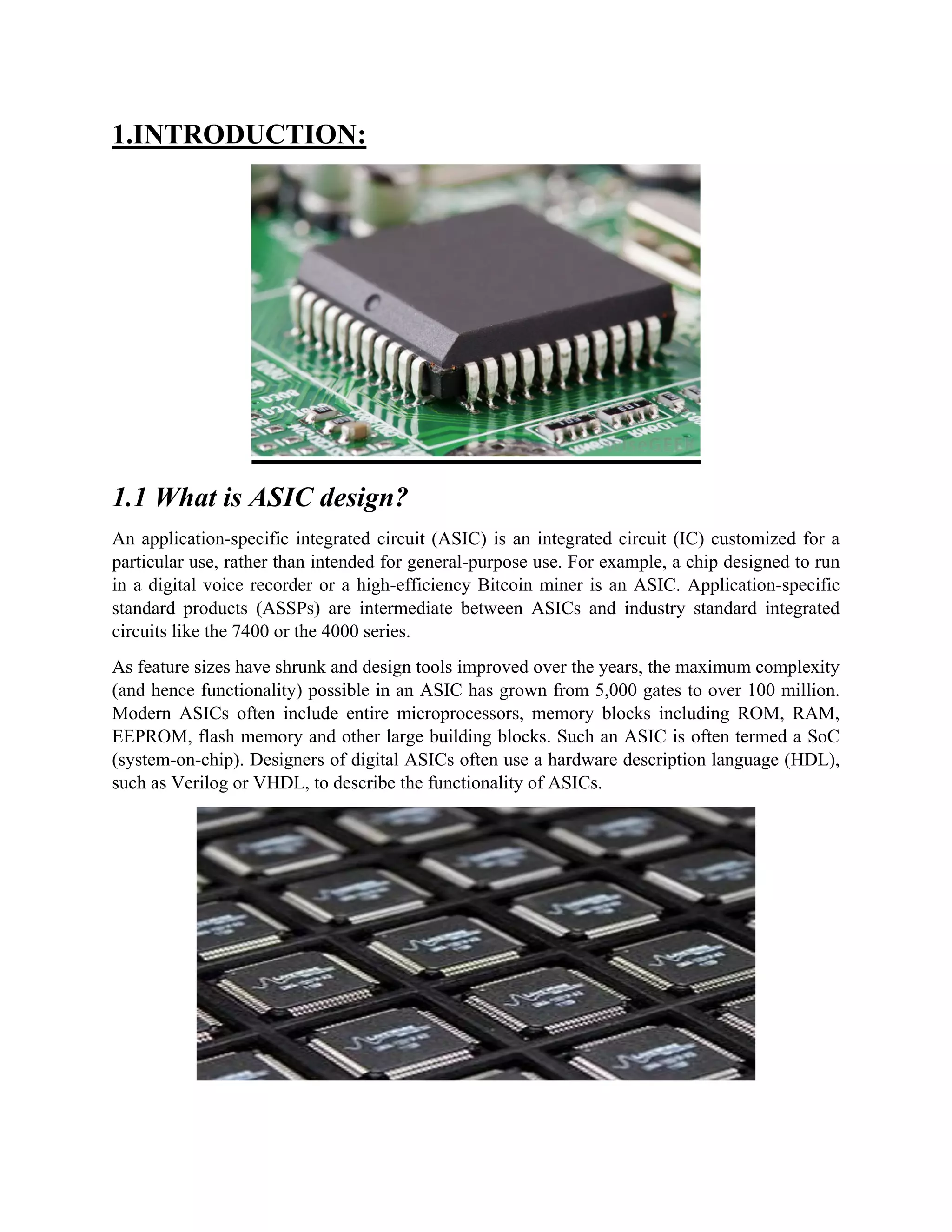 1.INTRODUCTION:
1.1 What is ASIC design?
An application-specific integrated circuit (ASIC) is an integrated circuit (IC) customized for a
particular use, rather than intended for general-purpose use. For example, a chip designed to run
in a digital voice recorder or a high-efficiency Bitcoin miner is an ASIC. Application-specific
standard products (ASSPs) are intermediate between ASICs and industry standard integrated
circuits like the 7400 or the 4000 series.
As feature sizes have shrunk and design tools improved over the years, the maximum complexity
(and hence functionality) possible in an ASIC has grown from 5,000 gates to over 100 million.
Modern ASICs often include entire microprocessors, memory blocks including ROM, RAM,
EEPROM, flash memory and other large building blocks. Such an ASIC is often termed a SoC
(system-on-chip). Designers of digital ASICs often use a hardware description language (HDL),
such as Verilog or VHDL, to describe the functionality of ASICs.
 