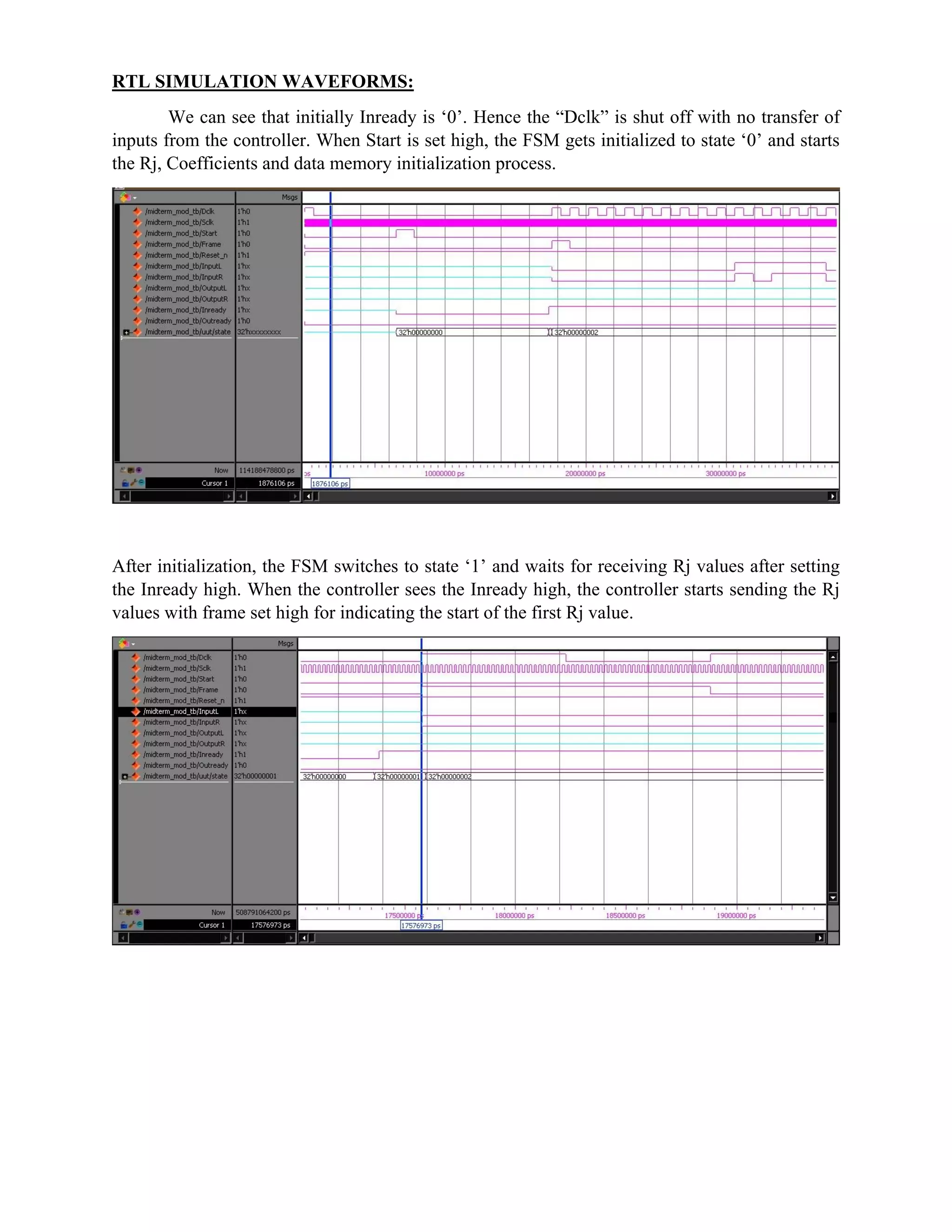 RTL SIMULATION WAVEFORMS:
We can see that initially Inready is ‘0’. Hence the “Dclk” is shut off with no transfer of
inputs from the controller. When Start is set high, the FSM gets initialized to state ‘0’ and starts
the Rj, Coefficients and data memory initialization process.
After initialization, the FSM switches to state ‘1’ and waits for receiving Rj values after setting
the Inready high. When the controller sees the Inready high, the controller starts sending the Rj
values with frame set high for indicating the start of the first Rj value.
 