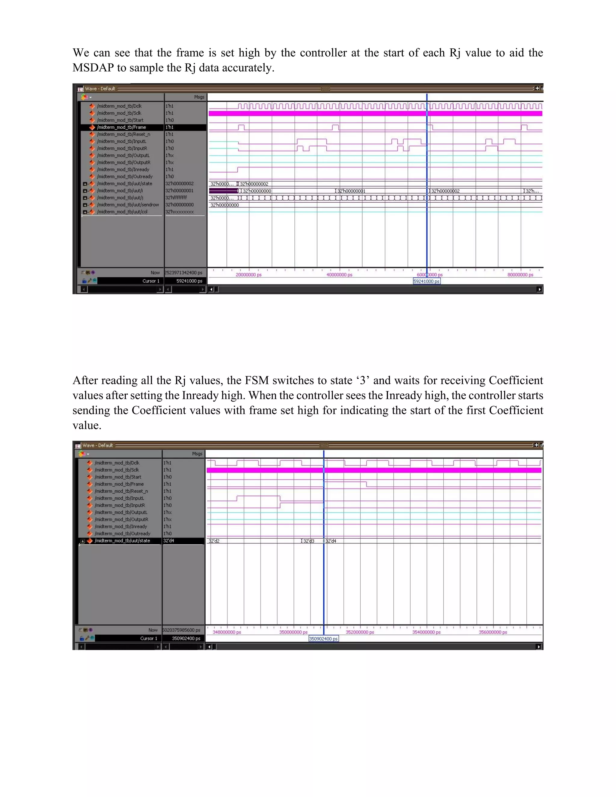 We can see that the frame is set high by the controller at the start of each Rj value to aid the
MSDAP to sample the Rj data accurately.
After reading all the Rj values, the FSM switches to state ‘3’ and waits for receiving Coefficient
values after setting the Inready high. When the controller sees the Inready high, the controller starts
sending the Coefficient values with frame set high for indicating the start of the first Coefficient
value.
 