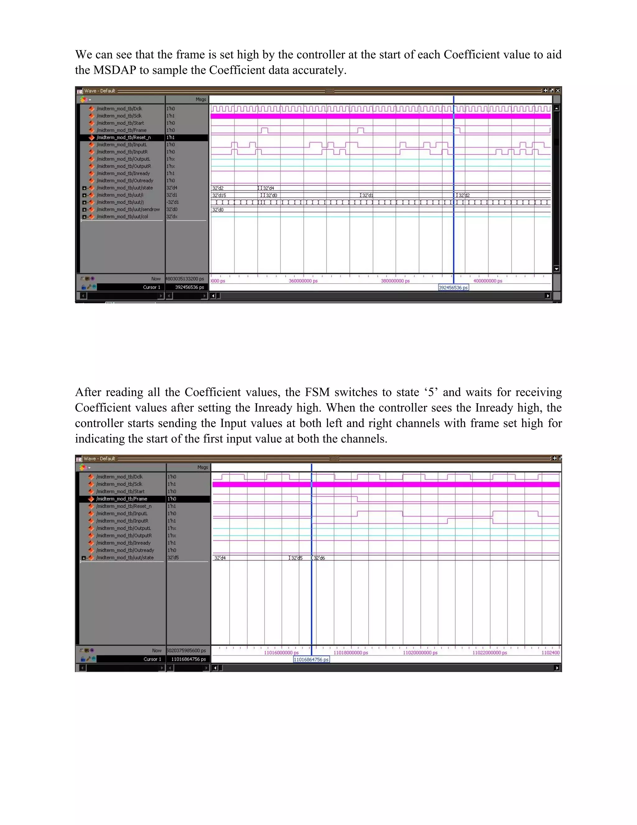 We can see that the frame is set high by the controller at the start of each Coefficient value to aid
the MSDAP to sample the Coefficient data accurately.
After reading all the Coefficient values, the FSM switches to state ‘5’ and waits for receiving
Coefficient values after setting the Inready high. When the controller sees the Inready high, the
controller starts sending the Input values at both left and right channels with frame set high for
indicating the start of the first input value at both the channels.
 