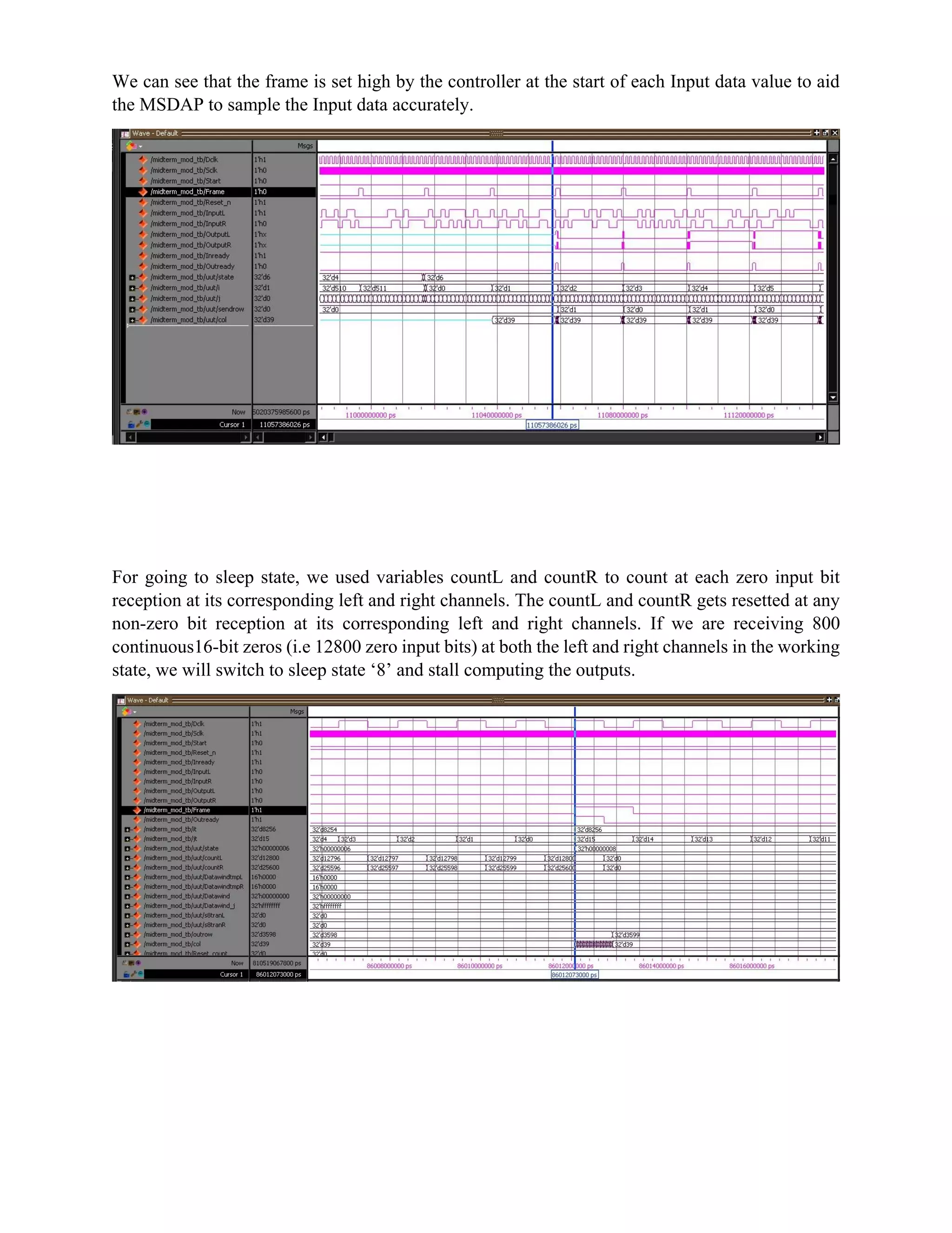 We can see that the frame is set high by the controller at the start of each Input data value to aid
the MSDAP to sample the Input data accurately.
For going to sleep state, we used variables countL and countR to count at each zero input bit
reception at its corresponding left and right channels. The countL and countR gets resetted at any
non-zero bit reception at its corresponding left and right channels. If we are receiving 800
continuous16-bit zeros (i.e 12800 zero input bits) at both the left and right channels in the working
state, we will switch to sleep state ‘8’ and stall computing the outputs.
 