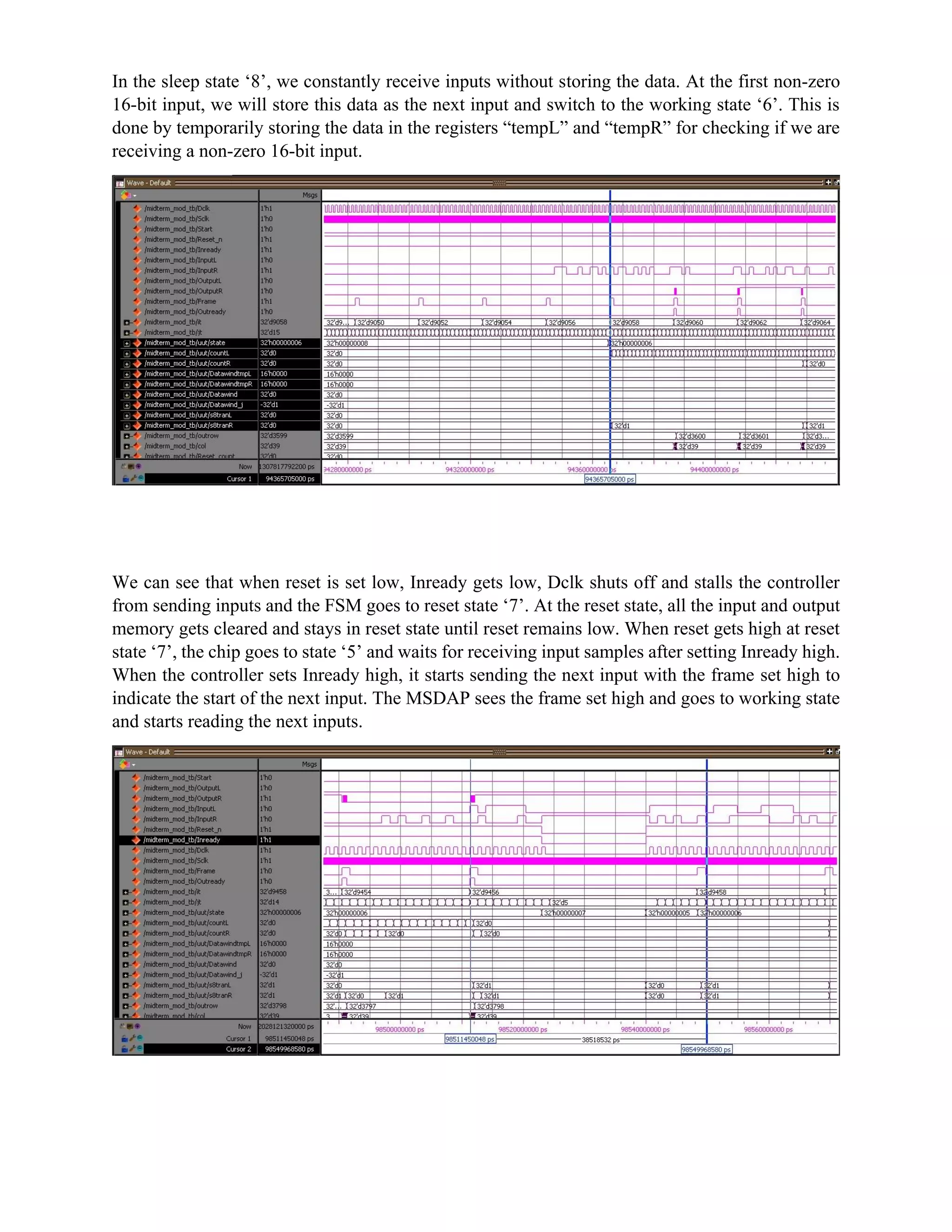 In the sleep state ‘8’, we constantly receive inputs without storing the data. At the first non-zero
16-bit input, we will store this data as the next input and switch to the working state ‘6’. This is
done by temporarily storing the data in the registers “tempL” and “tempR” for checking if we are
receiving a non-zero 16-bit input.
We can see that when reset is set low, Inready gets low, Dclk shuts off and stalls the controller
from sending inputs and the FSM goes to reset state ‘7’. At the reset state, all the input and output
memory gets cleared and stays in reset state until reset remains low. When reset gets high at reset
state ‘7’, the chip goes to state ‘5’ and waits for receiving input samples after setting Inready high.
When the controller sets Inready high, it starts sending the next input with the frame set high to
indicate the start of the next input. The MSDAP sees the frame set high and goes to working state
and starts reading the next inputs.
 