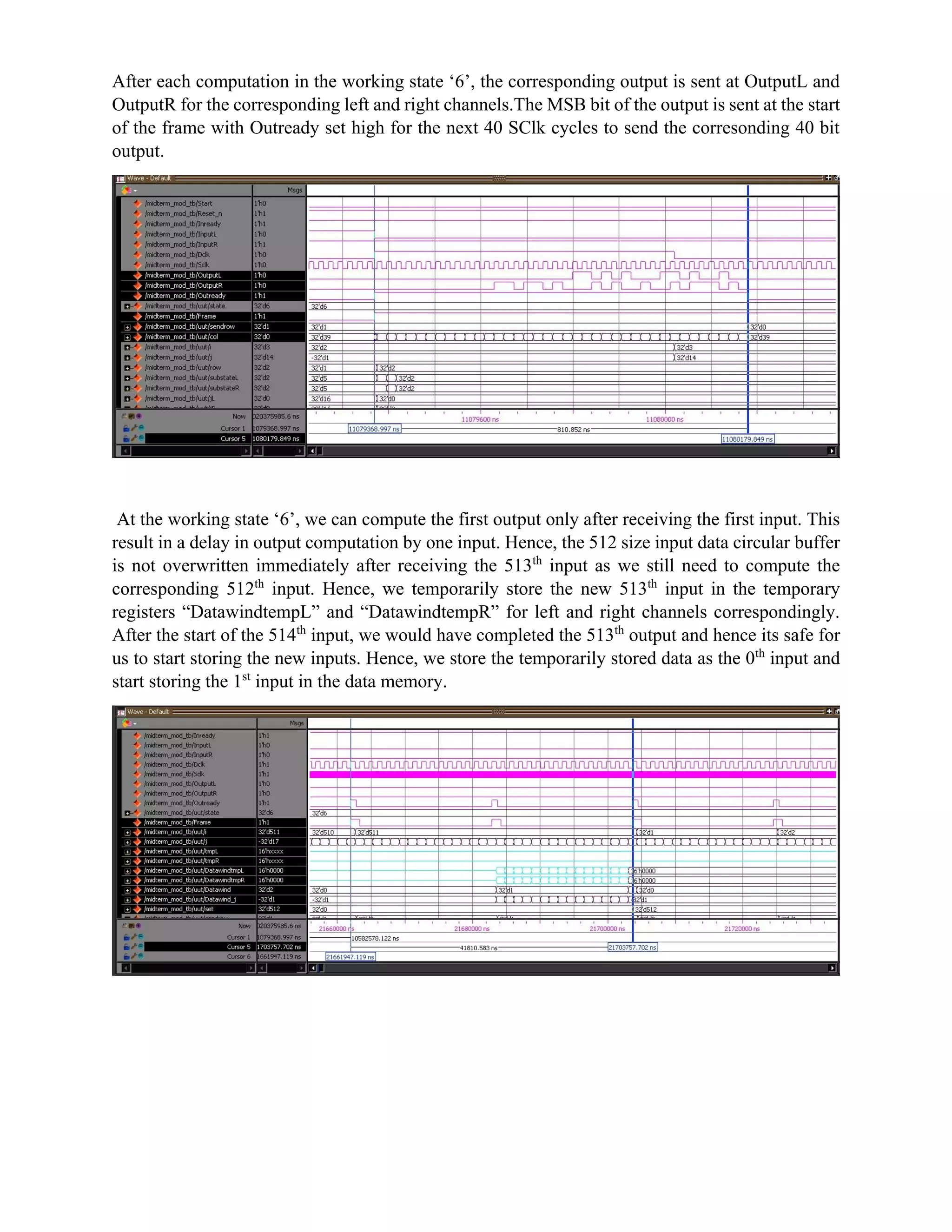 After each computation in the working state ‘6’, the corresponding output is sent at OutputL and
OutputR for the corresponding left and right channels.The MSB bit of the output is sent at the start
of the frame with Outready set high for the next 40 SClk cycles to send the corresonding 40 bit
output.
At the working state ‘6’, we can compute the first output only after receiving the first input. This
result in a delay in output computation by one input. Hence, the 512 size input data circular buffer
is not overwritten immediately after receiving the 513th
input as we still need to compute the
corresponding 512th
input. Hence, we temporarily store the new 513th
input in the temporary
registers “DatawindtempL” and “DatawindtempR” for left and right channels correspondingly.
After the start of the 514th
input, we would have completed the 513th
output and hence its safe for
us to start storing the new inputs. Hence, we store the temporarily stored data as the 0th
input and
start storing the 1st
input in the data memory.
 
