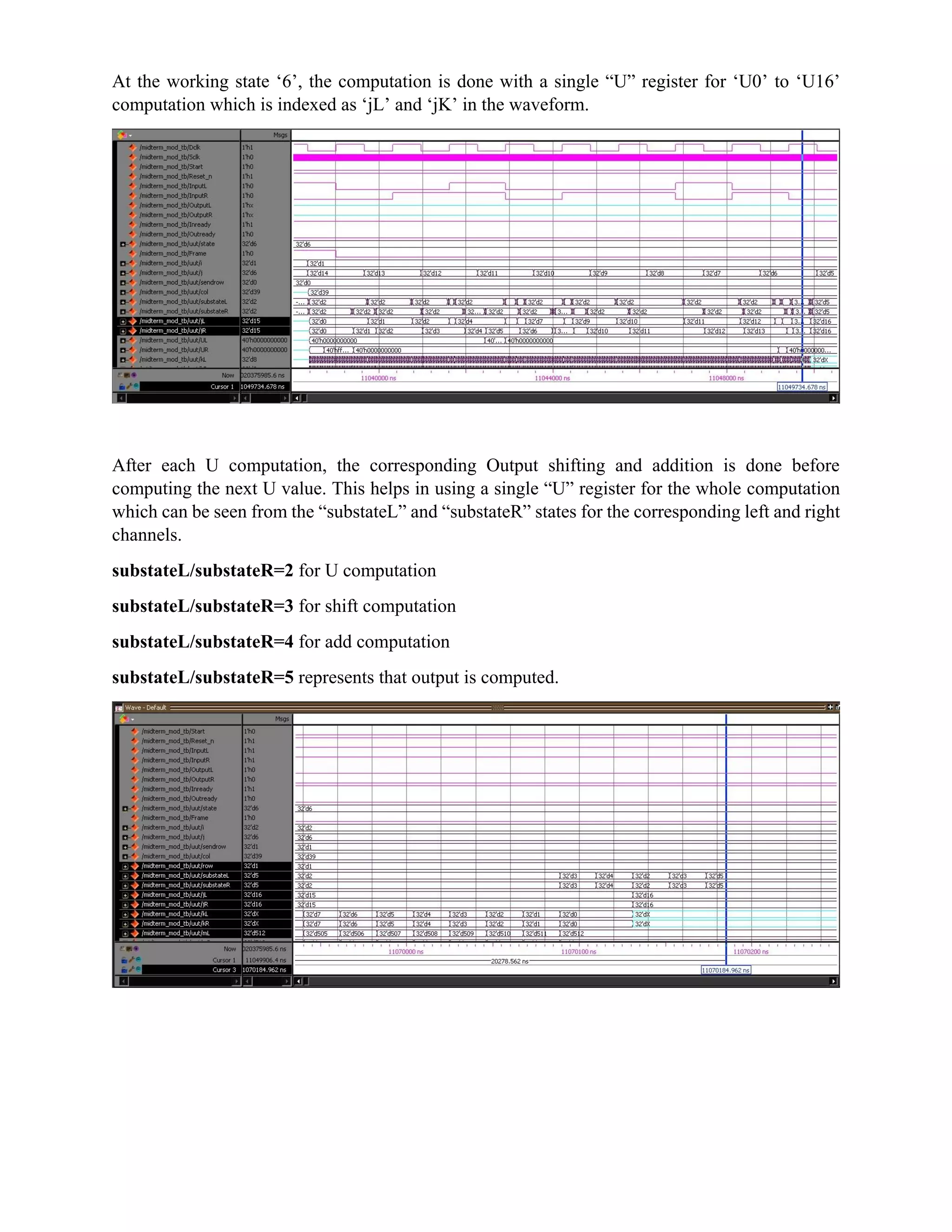At the working state ‘6’, the computation is done with a single “U” register for ‘U0’ to ‘U16’
computation which is indexed as ‘jL’ and ‘jK’ in the waveform.
After each U computation, the corresponding Output shifting and addition is done before
computing the next U value. This helps in using a single “U” register for the whole computation
which can be seen from the “substateL” and “substateR” states for the corresponding left and right
channels.
substateL/substateR=2 for U computation
substateL/substateR=3 for shift computation
substateL/substateR=4 for add computation
substateL/substateR=5 represents that output is computed.
 