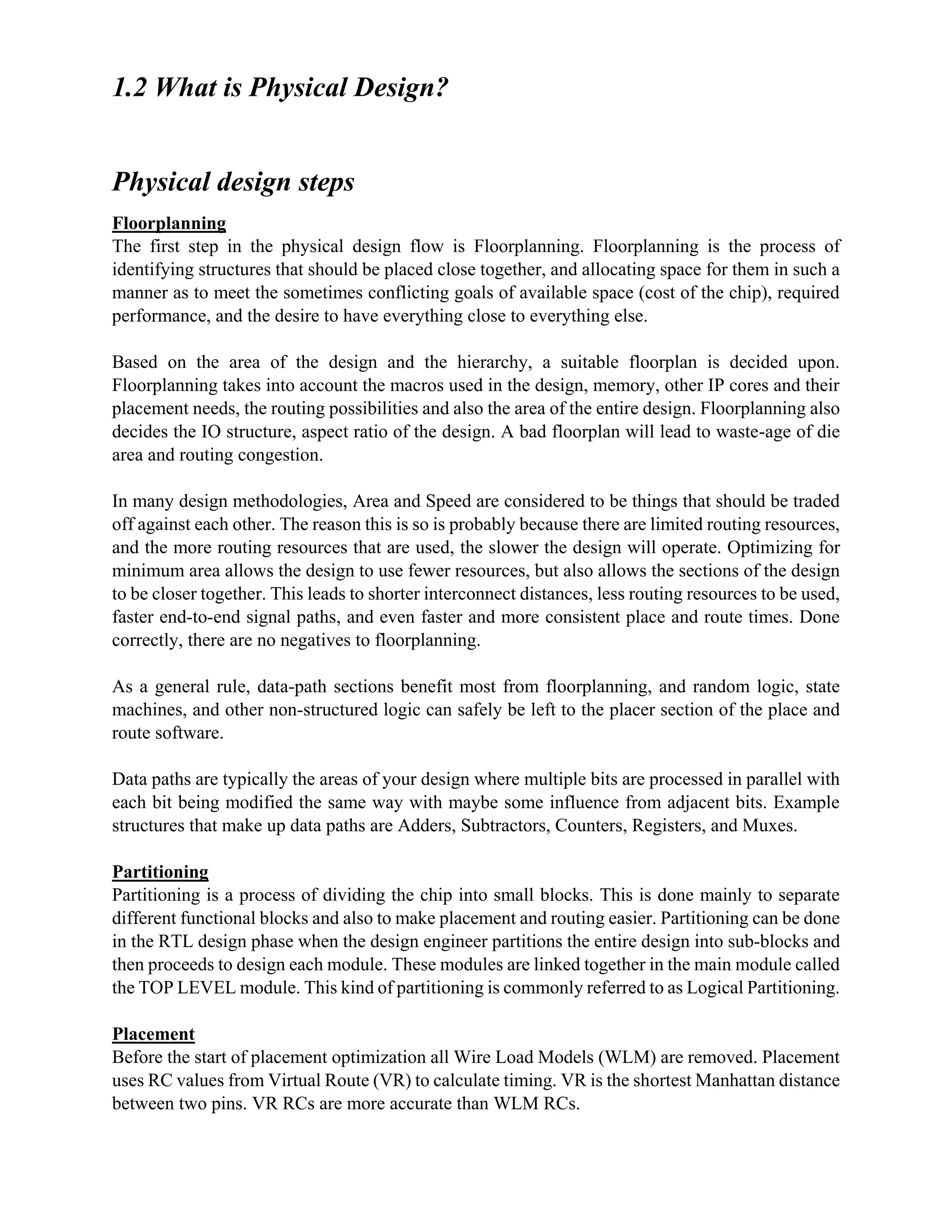1.2 What is Physical Design?
Physical design steps
Floorplanning
The first step in the physical design flow is Floorplanning. Floorplanning is the process of
identifying structures that should be placed close together, and allocating space for them in such a
manner as to meet the sometimes conflicting goals of available space (cost of the chip), required
performance, and the desire to have everything close to everything else.
Based on the area of the design and the hierarchy, a suitable floorplan is decided upon.
Floorplanning takes into account the macros used in the design, memory, other IP cores and their
placement needs, the routing possibilities and also the area of the entire design. Floorplanning also
decides the IO structure, aspect ratio of the design. A bad floorplan will lead to waste-age of die
area and routing congestion.
In many design methodologies, Area and Speed are considered to be things that should be traded
off against each other. The reason this is so is probably because there are limited routing resources,
and the more routing resources that are used, the slower the design will operate. Optimizing for
minimum area allows the design to use fewer resources, but also allows the sections of the design
to be closer together. This leads to shorter interconnect distances, less routing resources to be used,
faster end-to-end signal paths, and even faster and more consistent place and route times. Done
correctly, there are no negatives to floorplanning.
As a general rule, data-path sections benefit most from floorplanning, and random logic, state
machines, and other non-structured logic can safely be left to the placer section of the place and
route software.
Data paths are typically the areas of your design where multiple bits are processed in parallel with
each bit being modified the same way with maybe some influence from adjacent bits. Example
structures that make up data paths are Adders, Subtractors, Counters, Registers, and Muxes.
Partitioning
Partitioning is a process of dividing the chip into small blocks. This is done mainly to separate
different functional blocks and also to make placement and routing easier. Partitioning can be done
in the RTL design phase when the design engineer partitions the entire design into sub-blocks and
then proceeds to design each module. These modules are linked together in the main module called
the TOP LEVEL module. This kind of partitioning is commonly referred to as Logical Partitioning.
Placement
Before the start of placement optimization all Wire Load Models (WLM) are removed. Placement
uses RC values from Virtual Route (VR) to calculate timing. VR is the shortest Manhattan distance
between two pins. VR RCs are more accurate than WLM RCs.
 