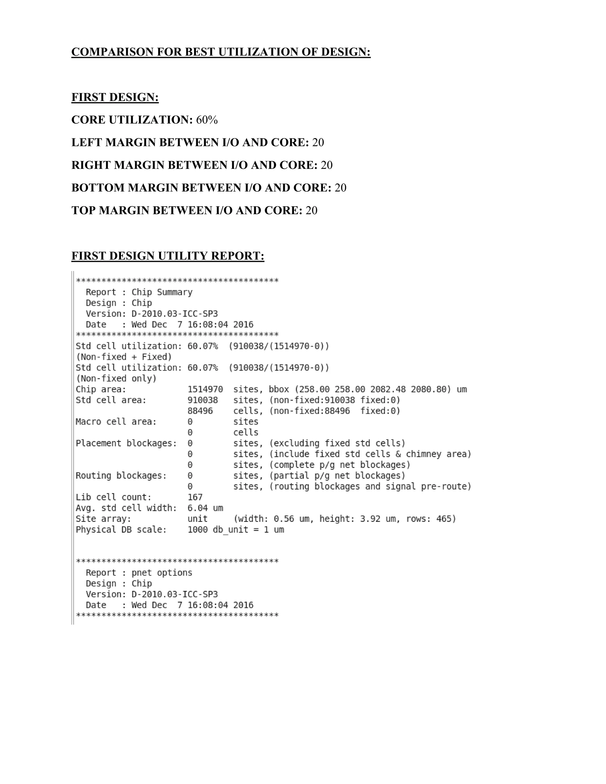 COMPARISON FOR BEST UTILIZATION OF DESIGN:
FIRST DESIGN:
CORE UTILIZATION: 60%
LEFT MARGIN BETWEEN I/O AND CORE: 20
RIGHT MARGIN BETWEEN I/O AND CORE: 20
BOTTOM MARGIN BETWEEN I/O AND CORE: 20
TOP MARGIN BETWEEN I/O AND CORE: 20
FIRST DESIGN UTILITY REPORT:
 