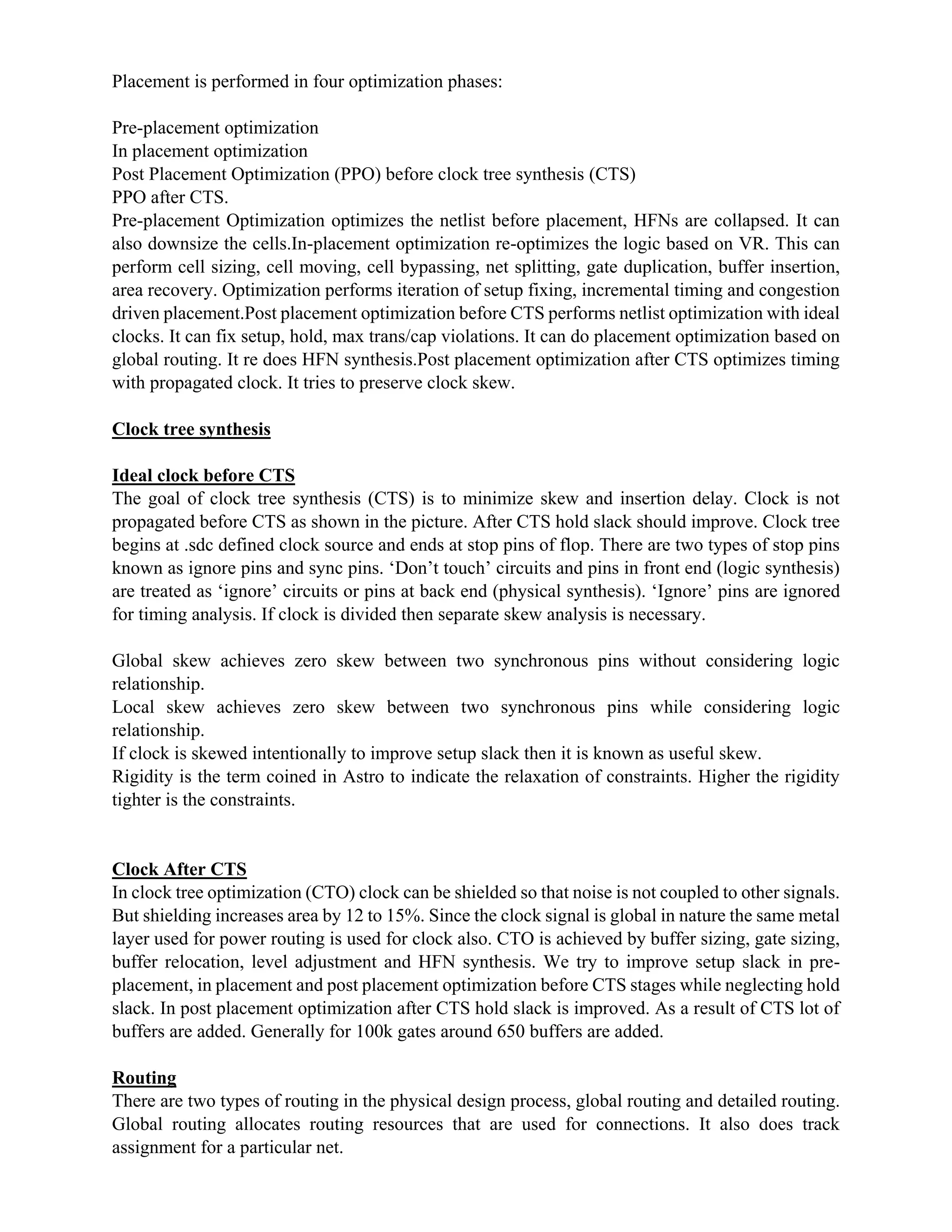 Placement is performed in four optimization phases:
Pre-placement optimization
In placement optimization
Post Placement Optimization (PPO) before clock tree synthesis (CTS)
PPO after CTS.
Pre-placement Optimization optimizes the netlist before placement, HFNs are collapsed. It can
also downsize the cells.In-placement optimization re-optimizes the logic based on VR. This can
perform cell sizing, cell moving, cell bypassing, net splitting, gate duplication, buffer insertion,
area recovery. Optimization performs iteration of setup fixing, incremental timing and congestion
driven placement.Post placement optimization before CTS performs netlist optimization with ideal
clocks. It can fix setup, hold, max trans/cap violations. It can do placement optimization based on
global routing. It re does HFN synthesis.Post placement optimization after CTS optimizes timing
with propagated clock. It tries to preserve clock skew.
Clock tree synthesis
Ideal clock before CTS
The goal of clock tree synthesis (CTS) is to minimize skew and insertion delay. Clock is not
propagated before CTS as shown in the picture. After CTS hold slack should improve. Clock tree
begins at .sdc defined clock source and ends at stop pins of flop. There are two types of stop pins
known as ignore pins and sync pins. ‘Don’t touch’ circuits and pins in front end (logic synthesis)
are treated as ‘ignore’ circuits or pins at back end (physical synthesis). ‘Ignore’ pins are ignored
for timing analysis. If clock is divided then separate skew analysis is necessary.
Global skew achieves zero skew between two synchronous pins without considering logic
relationship.
Local skew achieves zero skew between two synchronous pins while considering logic
relationship.
If clock is skewed intentionally to improve setup slack then it is known as useful skew.
Rigidity is the term coined in Astro to indicate the relaxation of constraints. Higher the rigidity
tighter is the constraints.
Clock After CTS
In clock tree optimization (CTO) clock can be shielded so that noise is not coupled to other signals.
But shielding increases area by 12 to 15%. Since the clock signal is global in nature the same metal
layer used for power routing is used for clock also. CTO is achieved by buffer sizing, gate sizing,
buffer relocation, level adjustment and HFN synthesis. We try to improve setup slack in pre-
placement, in placement and post placement optimization before CTS stages while neglecting hold
slack. In post placement optimization after CTS hold slack is improved. As a result of CTS lot of
buffers are added. Generally for 100k gates around 650 buffers are added.
Routing
There are two types of routing in the physical design process, global routing and detailed routing.
Global routing allocates routing resources that are used for connections. It also does track
assignment for a particular net.
 