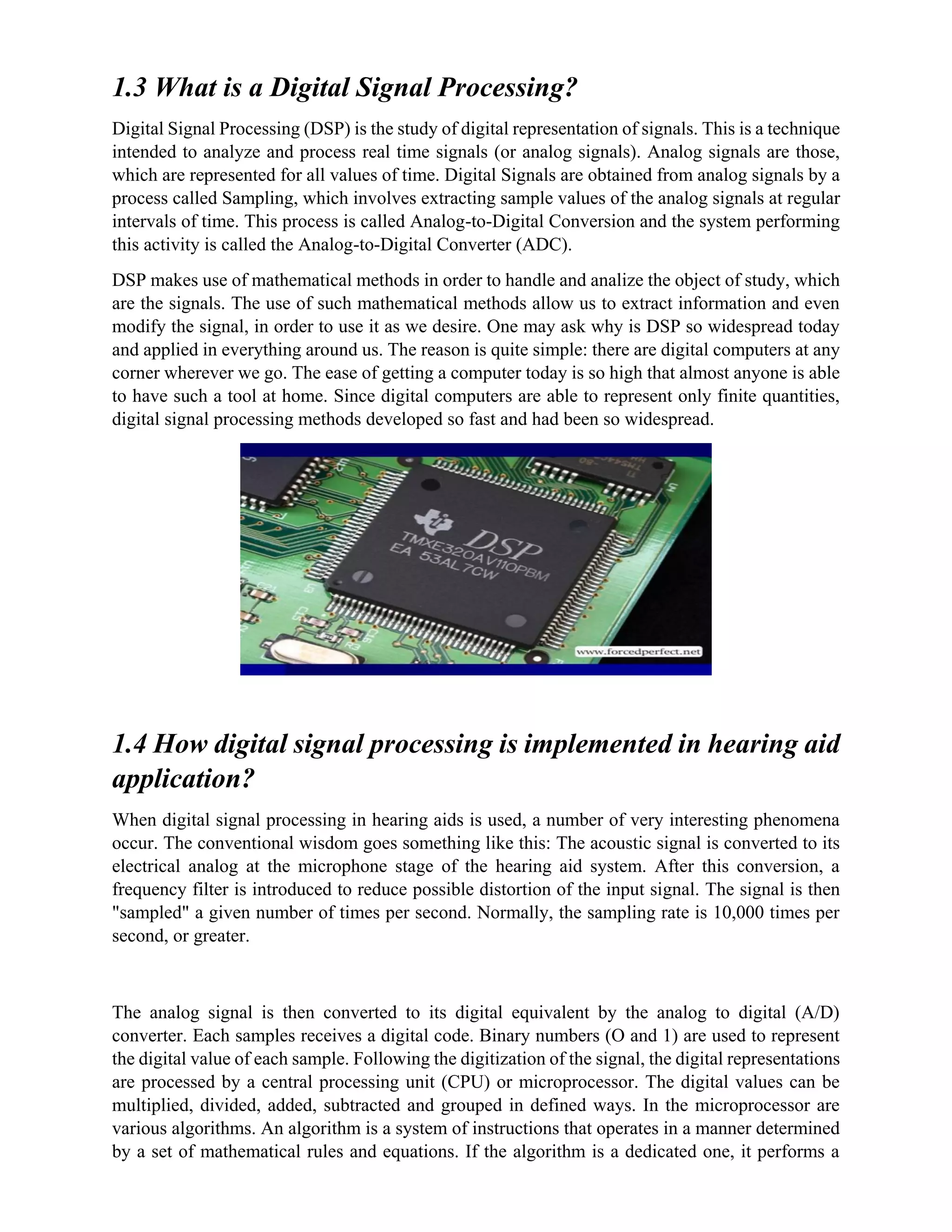 1.3 What is a Digital Signal Processing?
Digital Signal Processing (DSP) is the study of digital representation of signals. This is a technique
intended to analyze and process real time signals (or analog signals). Analog signals are those,
which are represented for all values of time. Digital Signals are obtained from analog signals by a
process called Sampling, which involves extracting sample values of the analog signals at regular
intervals of time. This process is called Analog-to-Digital Conversion and the system performing
this activity is called the Analog-to-Digital Converter (ADC).
DSP makes use of mathematical methods in order to handle and analize the object of study, which
are the signals. The use of such mathematical methods allow us to extract information and even
modify the signal, in order to use it as we desire. One may ask why is DSP so widespread today
and applied in everything around us. The reason is quite simple: there are digital computers at any
corner wherever we go. The ease of getting a computer today is so high that almost anyone is able
to have such a tool at home. Since digital computers are able to represent only finite quantities,
digital signal processing methods developed so fast and had been so widespread.
1.4 How digital signal processing is implemented in hearing aid
application?
When digital signal processing in hearing aids is used, a number of very interesting phenomena
occur. The conventional wisdom goes something like this: The acoustic signal is converted to its
electrical analog at the microphone stage of the hearing aid system. After this conversion, a
frequency filter is introduced to reduce possible distortion of the input signal. The signal is then
"sampled" a given number of times per second. Normally, the sampling rate is 10,000 times per
second, or greater.
The analog signal is then converted to its digital equivalent by the analog to digital (A/D)
converter. Each samples receives a digital code. Binary numbers (O and 1) are used to represent
the digital value of each sample. Following the digitization of the signal, the digital representations
are processed by a central processing unit (CPU) or microprocessor. The digital values can be
multiplied, divided, added, subtracted and grouped in defined ways. In the microprocessor are
various algorithms. An algorithm is a system of instructions that operates in a manner determined
by a set of mathematical rules and equations. If the algorithm is a dedicated one, it performs a
 