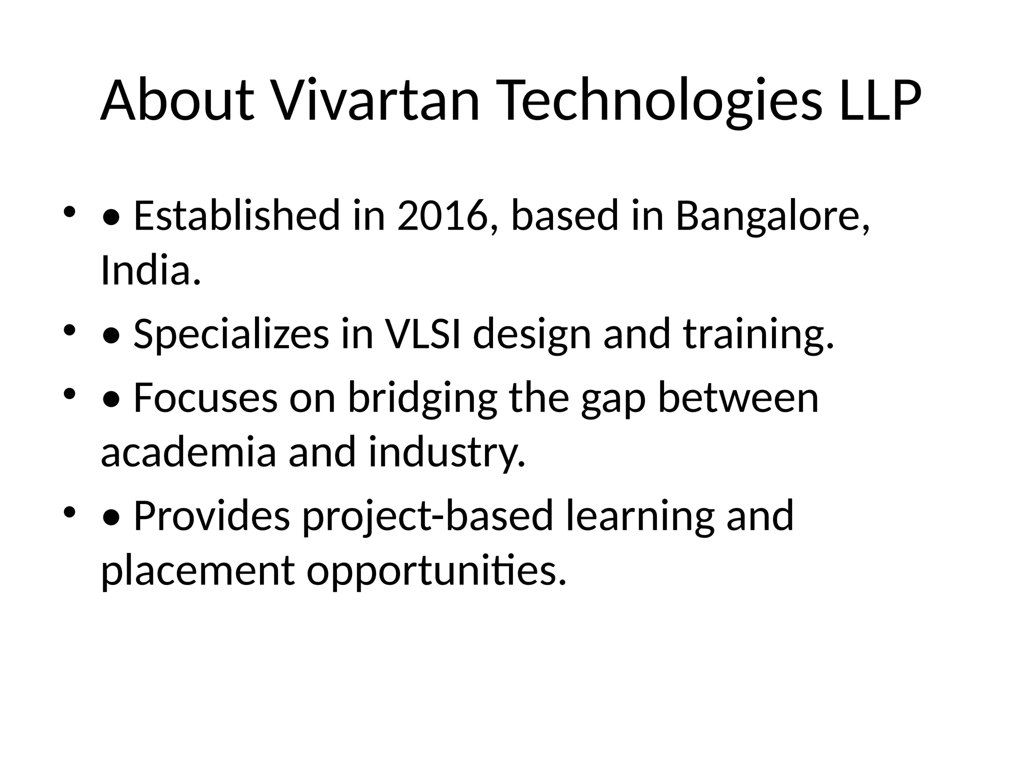 About Vivartan Technologies LLP
• • Established in 2016, based in Bangalore,
India.
• • Specializes in VLSI design and training.
• • Focuses on bridging the gap between
academia and industry.
• • Provides project-based learning and
placement opportunities.
 