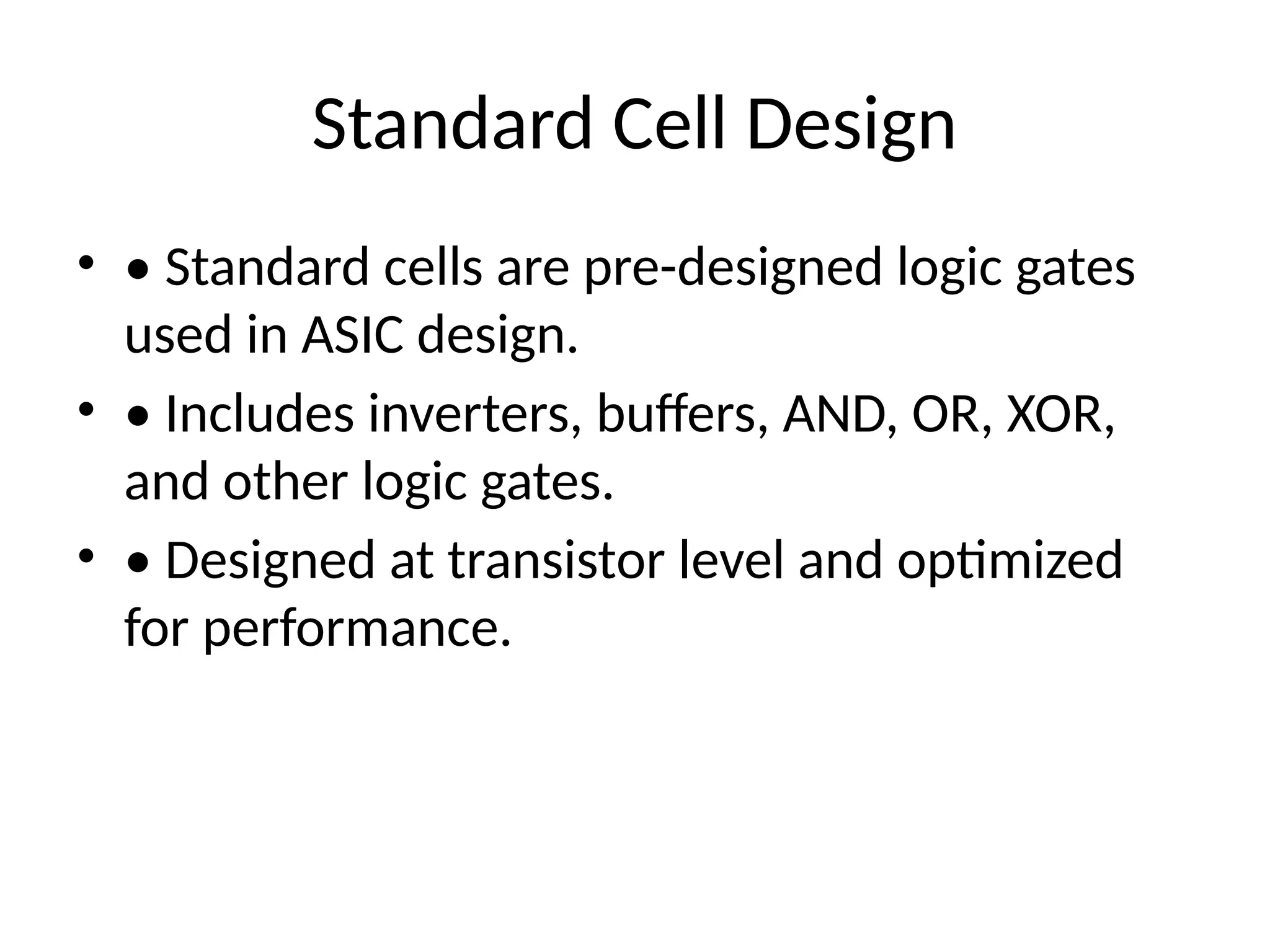 Standard Cell Design
• • Standard cells are pre-designed logic gates
used in ASIC design.
• • Includes inverters, buffers, AND, OR, XOR,
and other logic gates.
• • Designed at transistor level and optimized
for performance.
 