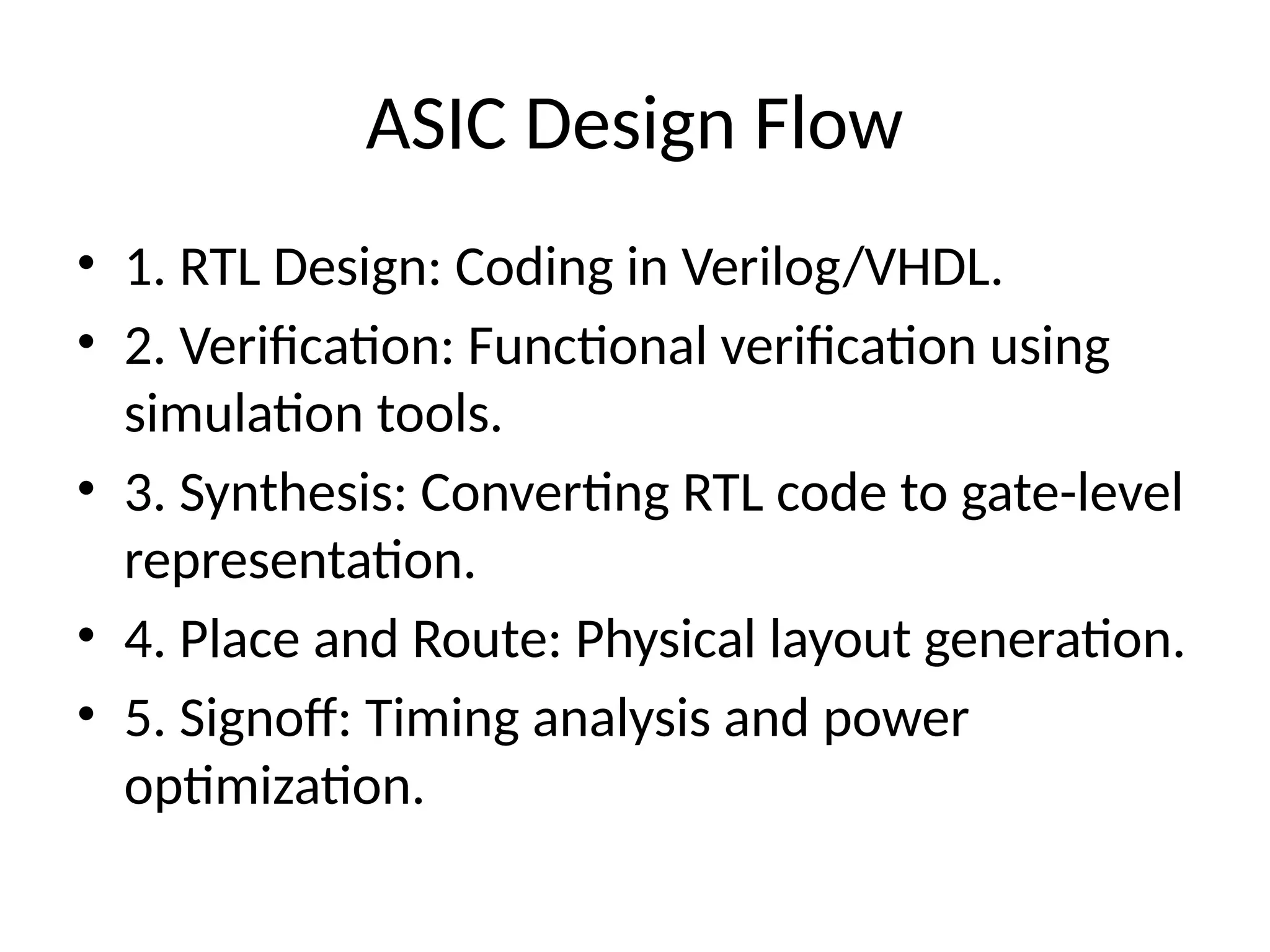 ASIC Design Flow
• 1. RTL Design: Coding in Verilog/VHDL.
• 2. Verification: Functional verification using
simulation tools.
• 3. Synthesis: Converting RTL code to gate-level
representation.
• 4. Place and Route: Physical layout generation.
• 5. Signoff: Timing analysis and power
optimization.
 