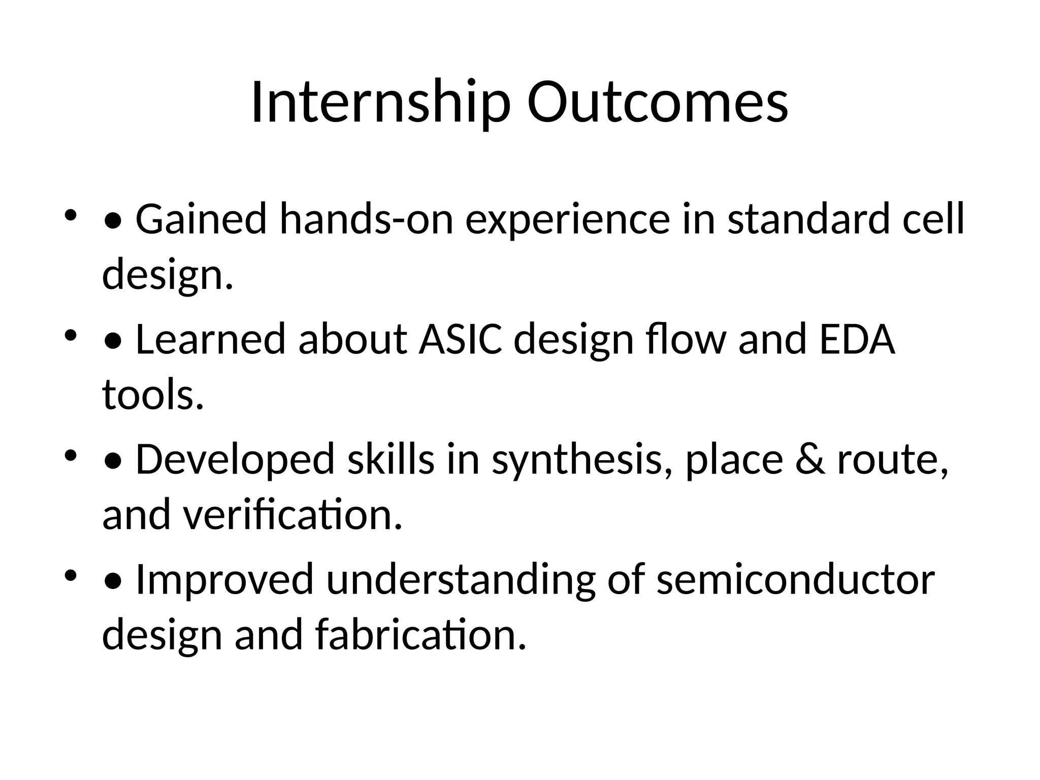 Internship Outcomes
• • Gained hands-on experience in standard cell
design.
• • Learned about ASIC design flow and EDA
tools.
• • Developed skills in synthesis, place & route,
and verification.
• • Improved understanding of semiconductor
design and fabrication.
 
