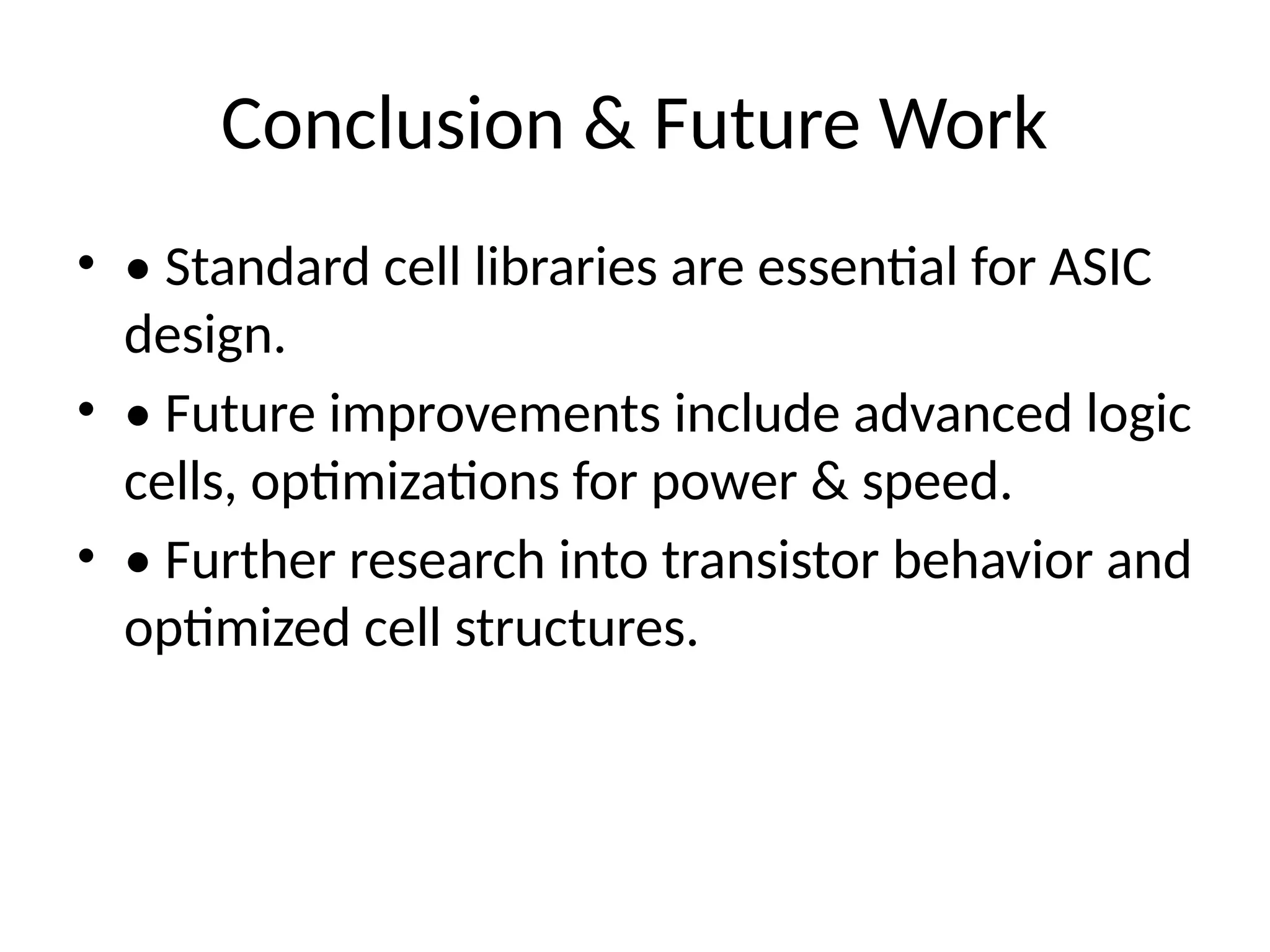 Conclusion & Future Work
• • Standard cell libraries are essential for ASIC
design.
• • Future improvements include advanced logic
cells, optimizations for power & speed.
• • Further research into transistor behavior and
optimized cell structures.
 