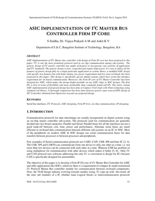 International Journal of VLSI design & Communication Systems (VLSICS) Vol.6, No.4, August 2015
DOI : 10.5121/vlsic.2015.6405 51
ASIC IMPLEMENTATION OF I2
C MASTER BUS
CONTROLLER FIRM IP CORE
S Sindhu, Dr. Vijaya Prakash A M and Ankit K V
Department of E & C, Bangalore Institute of Technology, Bangalore, KA
ABSTRACT
ASIC Implementation of I2
C Master bus controller with design of Firm IP core has been proposed in this
paper. I2
C is one the most prominent protocol used in on chip communication among sub-systems. The
generic design of I2
C master controller has ample of features to incorporate vast varieties of application
and I2
C standards. The generic design is slow, congested and require high power. It’s rare to utilize all the
features of generic design fully in a single particular application or system. Hence, a modified ASIC design
with specific less features but with better timing, low power requirement and less area overhead, has been
proposed in this paper. This design is specifically apt for digital systems which have serial bus interface
requirement for on board communication. Moreover, the Firm IP core of I2
C Master Controller has been
designed for ASIC, which makes the design highly portable on any ASIC chips or SOC designs. The firm
IPs is best in terms of flexibility and more predictable than commonly found soft IPs. The entire custom
ASIC implementation of proposed design has been done in Cadence Tool chain with 45nm technology using
standard cell library. A thorough comparison has been done between generic open sourced RTL design of
I2C Controller obtained from Opencores.org and our proposed design.
KEYWORDS
Serial bus interfaces, I2
C Protocols, ASIC designing, Firm IP Core, on-chip communications, IP designing.
1. INTRODUCTION
Communication protocols for data interchange are usually incorporated on digital systems using
an on-chip master controller sub-system. The protocols used for communication are generally
divided into two broad categories: Parallel and Serial. Parallel buses for all the interfaces are not a
good trade-off between cost, time, power and performance. Alternate serial buses are much
efficient in on-board data communication between different sub-systems on an IC or SOC. Most
of the peripherals on modern ASIC & SOC designs use serial communication buses for data
transfers between processor or between processor and peripherals.
Few examples of Serial communication protocols are UART, CAN, USB, SPI and Inter IC [2, 4].
The USB, SPI and UARTS can communicate form one device to only one other at a time, i.e. not
more than two devices can be connected with each other at a time. Whereas USB has problem of
using multiplexer for communication with other devices which makes it bulky [5, 6] . Only I2
C
and CAN protocol uses software addressing but only I2
C is convenient to design for ICs because
CAN is specifically designed for automobiles.
The objective of this paper is to develop a Firm IP [9] core of I2
C Master Bus Controller for ASIC
and other applications like SOCs, wherever there is a requirement of compact & small customized
I2
C Protocol Master Bus controller module for communication between on-board components.
Now, the VLSI design industry evolving towards smaller sizing. To cope up with this trend, all
the inter sub modules of a IC whether main Logical blocks or intercommunication protocols
 