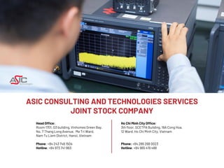 ASIC CONSULTING AND TECHNOLOGIES SERVICES
JOINT STOCK COMPANY
Head Office:
Room 1701, G3 building, Vinhomes Green Bay,
No. 7 Thang Long Avenue, Me Tri Ward,
Nam Tu Liem District, Hanoi, Vietnam
Phone: +84 243 748 1504
Hotline: +84 973 741 863
Ho Chi Minh City Office:
3th floor, SCETPA Building, 19A Cong Hoa,
12 Ward, Ho Chi Minh City, Vietnam
Phone: +84 286 268 0023
Hotline: +84 965 419 488
 