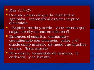 







Mar 9:17-27
Cuando Jesús vio que la multitud se
agolpaba, reprendió al espíritu impuro,
diciéndole:
--Espíritu mudo y sordo, yo te mando que
salgas de él y no entres más en él.
Entonces el espíritu, clamando y
sacudiéndolo con violencia, salió; y él
quedó como muerto, de modo que muchos
decían: "Está muerto".
Pero Jesús, tomándolo de la mano, lo
enderezó; y se levantó.

 