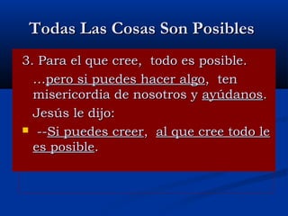 Todas Las Cosas Son Posibles
3. Para el que cree, todo es posible.
…pero si puedes hacer algo, ten
misericordia de nosotros y ayúdanos.
Jesús le dijo:
 --Si puedes creer, al que cree todo le
es posible.

 