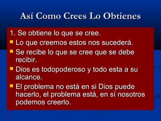 Así Como Crees Lo Obtienes
1. Se obtiene lo que se cree.
 Lo que creemos estos nos sucederá.
 Se recibe lo que se cree que se debe
recibir.
 Dios es todopoderoso y todo esta a su
alcance.
 El problema no está en si Dios puede
hacerlo, el problema está, en sí nosotros
podemos creerlo.

 