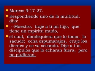 




Marcos 9:17-27.
Respondiendo uno de la multitud,
dijo:
--Maestro, traje a ti mi hijo, que
tiene un espíritu mudo,
el cual, dondequiera que lo toma, lo
sacude; echa espumarajos, cruje los
dientes y se va secando. Dije a tus
discípulos que lo echaran fuera, pero
no pudieron.

 