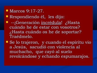 





Marcos 9:17-27.
Respondiendo él, les dijo:
--¡Generación incrédula! ¿Hasta
cuándo he de estar con vosotros?
¿Hasta cuándo os he de soportar?
Traédmelo.
Se lo trajeron, y cuando el espíritu vio
a Jesús, sacudió con violencia al
muchacho, que cayó al suelo
revolcándose y echando espumarajos.

 