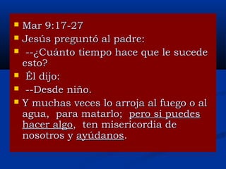 






Mar 9:17-27
Jesús preguntó al padre:
--¿Cuánto tiempo hace que le sucede
esto?
Él dijo:
--Desde niño.
Y muchas veces lo arroja al fuego o al
agua, para matarlo; pero si puedes
hacer algo, ten misericordia de
nosotros y ayúdanos.

 