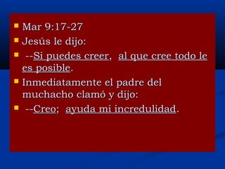







Mar 9:17-27
Jesús le dijo:
--Si puedes creer, al que cree todo le
es posible.
Inmediatamente el padre del
muchacho clamó y dijo:
--Creo; ayuda mi incredulidad.

 