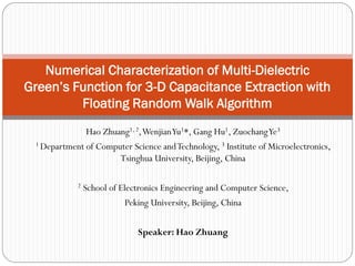 Hao Zhuang1, 2, Wenjian Yu1*, Gang Hu1, Zuochang Ye3 
1 Department of Computer Science and Technology, 3 Institute of Microelectronics, Tsinghua University, Beijing, China 
2 School of Electronics Engineering and Computer Science, 
Peking University, Beijing, China 
Speaker: Hao Zhuang 
Numerical Characterization of Multi-Dielectric Green’s Function for 3-D Capacitance Extraction with Floating Random Walk Algorithm  