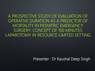 A PROSPECTIVE STUDY OF EVALUATION OF
OPERATIVE DURATION AS A PREDICTOR OF
MORTALITY IN PEDIATRIC EMERGENCY
SURGERY: CONCEPT OF 100 MINUTES
LAPAROTOMY IN RESOURCE-LIMITED SETTING
Presenter : Dr Kaushal Deep Singh
 