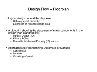 Design Flow – Floorplan

• Layout design done at the chip level
   – Defining layout hierarchy
   – Estimation of required design area

• A blueprint showing the placement of major components in the
  design (non-standard cell)
   – Inputs / Output (I/O)
   – RAMs / ROMs/
   – Reusable Intellectual Property (IP) macros

• Approaches to Floorplanning (Automatic or Manual)
   – Constructive
   – Iterative
   – Knowledge-Based
 