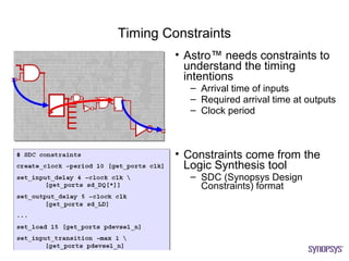 Timing Constraints
         • Astro™ needs constraints to
           understand the timing
           intentions
           – Arrival time of inputs
           – Required arrival time at outputs
           – Clock period



         • Constraints come from the
           Logic Synthesis tool
           – SDC (Synopsys Design
             Constraints) format
 
