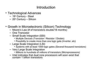 Introduction
• Technological Advances
  – 19th Century - Steel
  – 20th Century – Silicon

• Growth in Microelectronic (Silicon) Technology
  – Moore’s Law (# of transistors double/18 months)
  – One Transistor
  – Small Scale Integration (SSI)
      • Multiple Devices (Transistor / Resistor / Diodes)
      • Possibility to create more than one logic gate (Inverter, etc)
  – Large Scale Integration (LSI)
      • Systems with at least 1000 logic gates (Several thousand transistors)
  – Very Large Scale Integration
      • Millions to hundreds of millions of transistors (Microprocessors)
  – Intel indicates that dual core processors will soon exist that
    contain 1 billion transistors
 