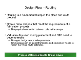 Design Flow – Routing

• Routing is a fundamental step in the place and route
  process

• Create metal shapes that meet the requirements of a
  fabrication process
   – The physical connection between cells in the design

• Virtual routes used during placement and CTS need to
  become reality
   – Timing of design needs to be preserved
   – Timing data such as signal transitions and clock skew needs to
     match the virtual route estimates



            Process of Routing Can Be Timing Driven
 