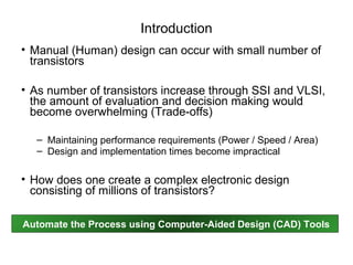 Introduction
• Manual (Human) design can occur with small number of
  transistors

• As number of transistors increase through SSI and VLSI,
  the amount of evaluation and decision making would
  become overwhelming (Trade-offs)

  – Maintaining performance requirements (Power / Speed / Area)
  – Design and implementation times become impractical

• How does one create a complex electronic design
  consisting of millions of transistors?

Automate the Process using Computer-Aided Design (CAD) Tools
 
