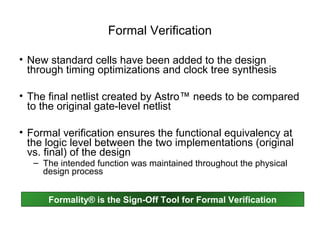 Formal Verification

• New standard cells have been added to the design
  through timing optimizations and clock tree synthesis

• The final netlist created by Astro™ needs to be compared
  to the original gate-level netlist

• Formal verification ensures the functional equivalency at
  the logic level between the two implementations (original
  vs. final) of the design
   – The intended function was maintained throughout the physical
     design process


      Formality® is the Sign-Off Tool for Formal Verification
 
