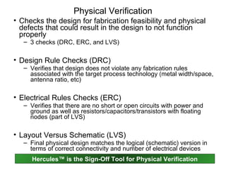 Physical Verification
• Checks the design for fabrication feasibility and physical
  defects that could result in the design to not function
  properly
   – 3 checks (DRC, ERC, and LVS)

• Design Rule Checks (DRC)
   – Verifies that design does not violate any fabrication rules
     associated with the target process technology (metal width/space,
     antenna ratio, etc)

• Electrical Rules Checks (ERC)
   – Verifies that there are no short or open circuits with power and
     ground as well as resistors/capacitors/transistors with floating
     nodes (part of LVS)

• Layout Versus Schematic (LVS)
   – Final physical design matches the logical (schematic) version in
     terms of correct connectivity and number of electrical devices
      Hercules™ is the Sign-Off Tool for Physical Verification
 