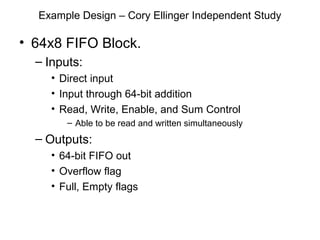 Example Design – Cory Ellinger Independent Study

• 64x8 FIFO Block.
  – Inputs:
     • Direct input
     • Input through 64-bit addition
     • Read, Write, Enable, and Sum Control
        – Able to be read and written simultaneously
  – Outputs:
     • 64-bit FIFO out
     • Overflow flag
     • Full, Empty flags
 